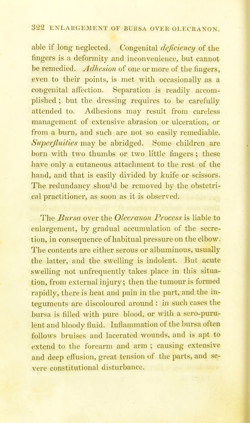able if long neglected. Congenital deficiency of the fingers is a deformity and inconvenience, but cannot be remedied. Adhesion of one or more of the fingers, even to their points, is met with occasionally as a congenital affection. Separation is readily accom- plished ; but the dressing requires to be carefully attended to. Adhesions may result from careless management of extensive abrasion or ulceration, or from a burn, and such are not so easily remediable. Superfluities may be abridged. Some children are born with two thumbs or two little fingers ; these have only a cutaneous attachment to the rest of the hand, and that is easily divided by knife or scissors. The redundancy shouM be removed by the obstetri- cal practitioner, as soon as it is observed. The Bursa over the Olecranon Process is liable to enlargement, by gradual accumulation of the secre- tion, in consequence of habitual pressure on the elbow. The contents are either serous or albuminous, usually the latter, and the swelling is indolent. But acute swelling not unfrequently takes place in this situa- tion, from external injury; then the tumour is formed rapidly, there is heat and pain in the part, and the in- teguments are discoloured around : in such cases the bursa is filled with pure blood, or with a sero-puru- lent and bloody fluid. Inflammation of the bursa often follows bruises and lacerated wounds, and is apt to extend to the forearm and arm ; causing extensive and deep effusion, great tension of the parts, and se- vere constitutional disturbance.