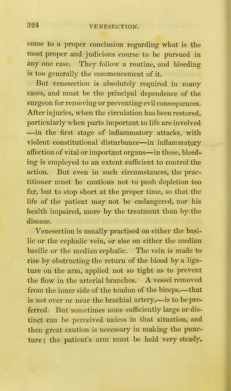 come to a proper conclusion regarding what is the most proper and judicious course to be pursued in any one case. They follow a routine, and bleeding is too generally the commencement of it. But venesection is absolutely required in many cases, and must be the principal dependence of the surgeon for removing or preventing evil consequences. After injuries, when the circulation has been restored, particularly when parts important to life are involved —in the first stage of inflammatory attacks, with violent constitutional disturbance—in inflammatory affection of vital or important organs—in these, bleed- ing is employed to an extent sufficient to control the action. But even in such circumstances, the prac- titioner must be cautious not to push depletion too far, but to stop short at the proper time, so that the life of the patient may not be endangered, nor his health impaired, more by the treatment than by the disease. Venesection is usually practised on either the basi- lic or the cephalic vein, or else on either the median basilic or the median cephalic. The vein is made to rise by obstructing the return of the blood by a liga- ture on the arm, applied not so tight as to prevent the flow in the arterial branches. A vessel removed from the inner side of the tendon of the biceps,—that is not over or near the brachial artery,—is to be pre- ferred. But sometimes none sufficiently large or dis- tinct can be perceived unless in that situation, and then great caution is necessary in making the punc- ture ; the patient's arm must be held very steady,