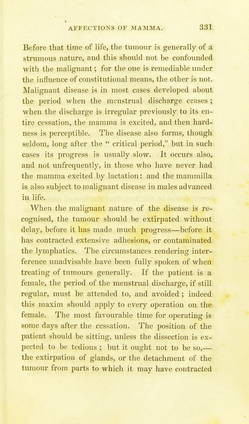 V AFFECTIONS OF MAMMA. 331 Before that time of life, the tumour is generally of a strumous nature, and this should not be confounded with the malignant; for the one is remediable under the influence of constitutional means, the other is not. Malignant disease is in most cases developed about the period when the menstrual discharge ceases ; when the discharge is irregular previously to its en- tire cessation, the mamma is excited, and then hard- ness is perceptible. The disease also forms, though seldom, long after the  critical period, but in such cases its progress is usually slow. It occurs also, and not unfrequently, in those who have never had the mamma excited by lactation: and the mammilla is also subject to malignant disease in males advanced in life. When the malignant nature of the disease is re- cognised, the tumour should be extirpated without delay, before it has made much progress—before it has contracted extensive adhesions, or contaminated the lymphatics. The circumstances rendering inter- ference unadvisable have been fully spoken of when treating of tumours generally. If the patient is a female, the period of the menstrual discharge, if still regular, must be attended to, and avoided ; indeed this maxim should apply to every operation on the female. The most favourable time for operating is some days after the cessation. The position of the patient should be sitting, unless the dissection is ex- pected to be tedious ; but it ought not to be so,— the extirpation of glands, or the detachment of the tumour from parts to which it may have contracted