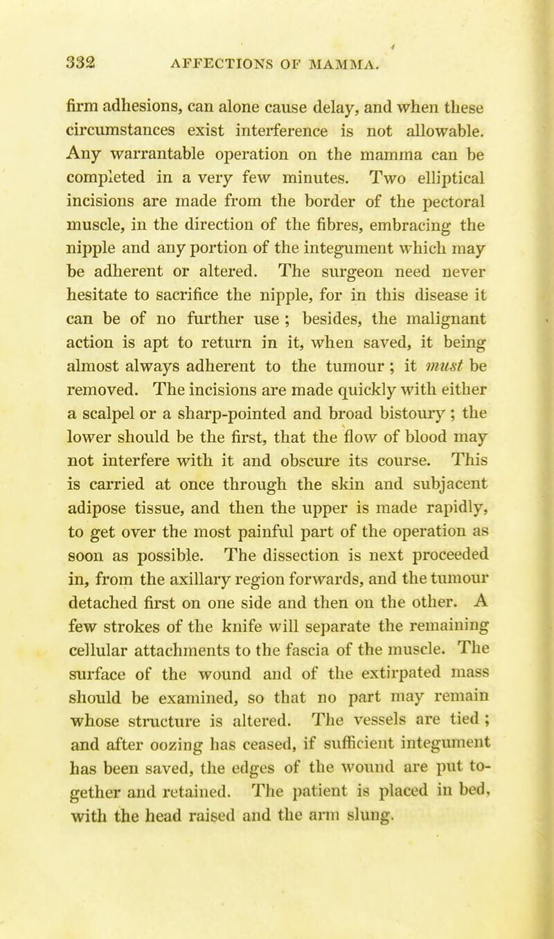 firm adhesions, can alone cause delay, and when these circumstances exist interference is not allowable. Any warrantable operation on the mamma can be completed in a very few minutes. Two elliptical incisions are made from the border of the pectoral muscle, in the direction of the fibres, embracing the nipple and any portion of the integument which may be adherent or altered. The surgeon need never hesitate to sacrifice the nipple, for in this disease it can be of no further use ; besides, the malignant action is apt to return in it, when saved, it being almost always adherent to the tumour; it must be removed. The incisions are made quickly with either a scalpel or a sharp-pointed and broad bistoury ; the lower should be the first, that the flow of blood may not interfere with it and obscure its course. This is carried at once through the skin and subjacent adipose tissue, and then the upper is made rapidly, to get over the most painful part of the operation as soon as possible. The dissection is next proceeded in, from the axillary region forwards, and the tumour detached first on one side and then on the other. A few strokes of the knife will separate the remaining cellular attachments to the fascia of the muscle. The surface of the wound and of the extirpated mass should be examined, so that no part may remain whose structure is altered. The vessels are tied ; and after oozing has ceased, if sufficient integument has been saved, the edges of the wound are put to- gether and retained. The patient is placed in bed, witli the head raised and the arm slung.