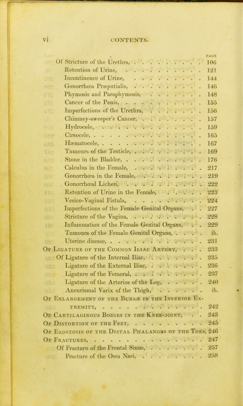 , PACK Of Strictiu'e of the Urethra, lOG Retention of Urine, 121 Incontinence of Urine, 144 Gonorrhosa Prsepiitialis, 146 Phymosis and Paraphymosis, 148 Cancer of the Penis, 153 Imperfections of the Urethra, 156 Chimney-sweeper's Cancer, 157 Hydi'ocele, 159 Cireocele, 165 Haematocele, 167 Tumours of the Testicle, .Miici'M .».(' i69 Stone in the Bladder, 176 Calculus in the Female, 217 Gonorrhoea in the Female, 219 Gonoi'rhoeal Lichen, . . ^ 222 Retention of Urine in the Female, 223 Vesico-Vagiual Fistula, 224 Imperfections of the Female Genital Organs, . . 227 Stricture of the Vag-ina, '}:)n&l'0 of^'- 228 Inflammation of the Female Genital Organs, . . 229 Tumours of the Female Genital Organs, .... ib. Uterine disease, ...... i 231 Of Ligature of the Common Iliac Artery, . . . 233 Of Ligature of the Internal Iliac,' '{ ' j - M>t; ) , 235 Ligature of the External Iliac, 236 Ligature of the Femoral, 237 Ligature of the Arteries of the Leg, 240 Aneurismal Varix of the Thigh, ib. Of Enlargement of the BuRSiB in th^; Inferior Ex- tremity, 242 Of Cartilaginous Bodies in the Knee-joint, . . 243 Op Distortion of the Feet, 245 Of Exostosis of the Distal Phalangbs of the Toes, 246 Op Fractures, 247 Of Fracture of the Frontal Sinus, 257 Fracture of the Ossa Nasi, 258