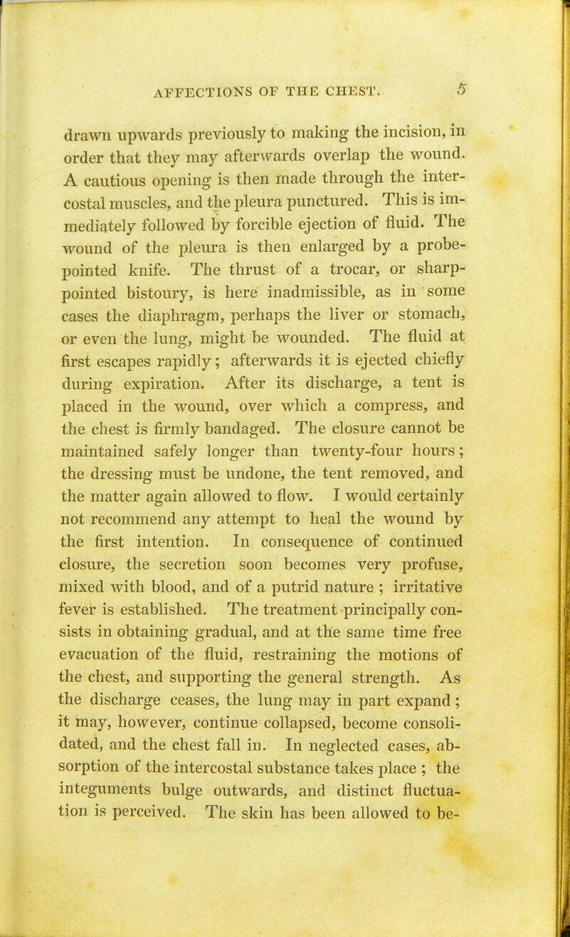 drawn upwards previously to making the incision, in order that they may afterwards overlap the wound. A cautious opening is then made through the inter- costal muscles, and the pleura punctured. This is im- mediately followed by forcible ejection of fluid. The wound of the pleura is then enlarged by a probe- pointed knife. The thrust of a trocar, or sharp- pointed bistoury, is here inadmissible, as in some cases the diaphragm, perhaps the liver or stomach, or even the lung, might be wounded. The fluid at first escapes rapidly; afterwards it is ejected chiefly during expiration. After its discharge, a tent is placed in the wound, over which a compress, and the chest is firmly bandaged. The closure cannot be maintained safely longer than twenty-four hours; the dressing must be undone, the tent removed, and the matter again allowed to flow. I would certainly not recommend any attempt to heal the wound by the first intention. In consequence of continued closure, the secretion soon becomes very profuse, mixed with blood, and of a putrid nature ; irritative fever is established. The treatment principally con- sists in obtaining gradual, and at the same time free evacuation of the fluid, restraining the motions of the chest, and supporting the general strength. As the discharge ceases, the lung may in part expand; it may, however, continue collapsed, become consoli- dated, and the chest fall in. In neglected cases, ab- sorption of the intercostal substance takes place ; the integuments bulge outwards, and distinct fluctua- tion is perceived. The skin has been allowed to be-
