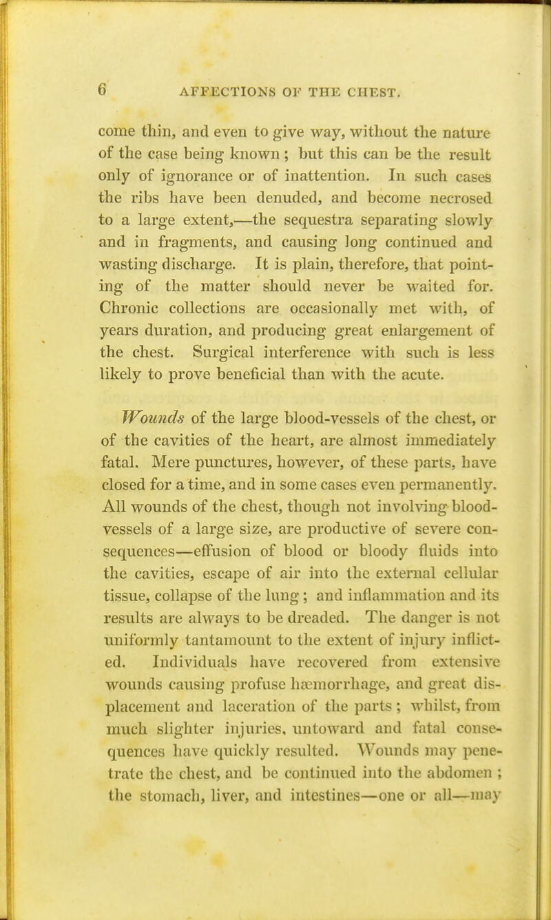 come thin, and even to give way, without the nature of the case being known ; but this can be the result only of ignorance or of inattention. In such cases the ribs have been denuded, and become necrosed to a large extent,—the sequestra separating slowly and in fragments, and causing long continued and wasting discharge. It is plain, therefore, that point- ing of the matter should never be waited for. Chronic collections are occasionally met with, of years duration, and producing great enlargement of the chest. Surgical interference with such is less likely to prove beneficial than with the acute. Wlunds of the large blood-vessels of the chest, or of the cavities of the heart, are almost immediately fatal. Mere punctures, however, of these parts, have closed for a time, and in some cases even permanently. All wounds of the chest, though not involving blood- vessels of a large size, are productive of severe con- sequences—effusion of blood or bloody fluids into the cavities, escape of air into the external cellular tissue, collapse of the lung; and inflammation and its results are always to be dreaded. The danger is not uniformly tantamount to the extent of injury inflict- ed. Individuals have recovered from extensive wounds causing profuse haemorrhage, and great dis- placement and laceration of the parts ; whilst, from much slighter injuries, untoward and fatal conse- quences have quickly resulted. Wounds may pene- trate the chest, and be continued into the abdomen ; the stomach, liver, and intestines—one or all—may