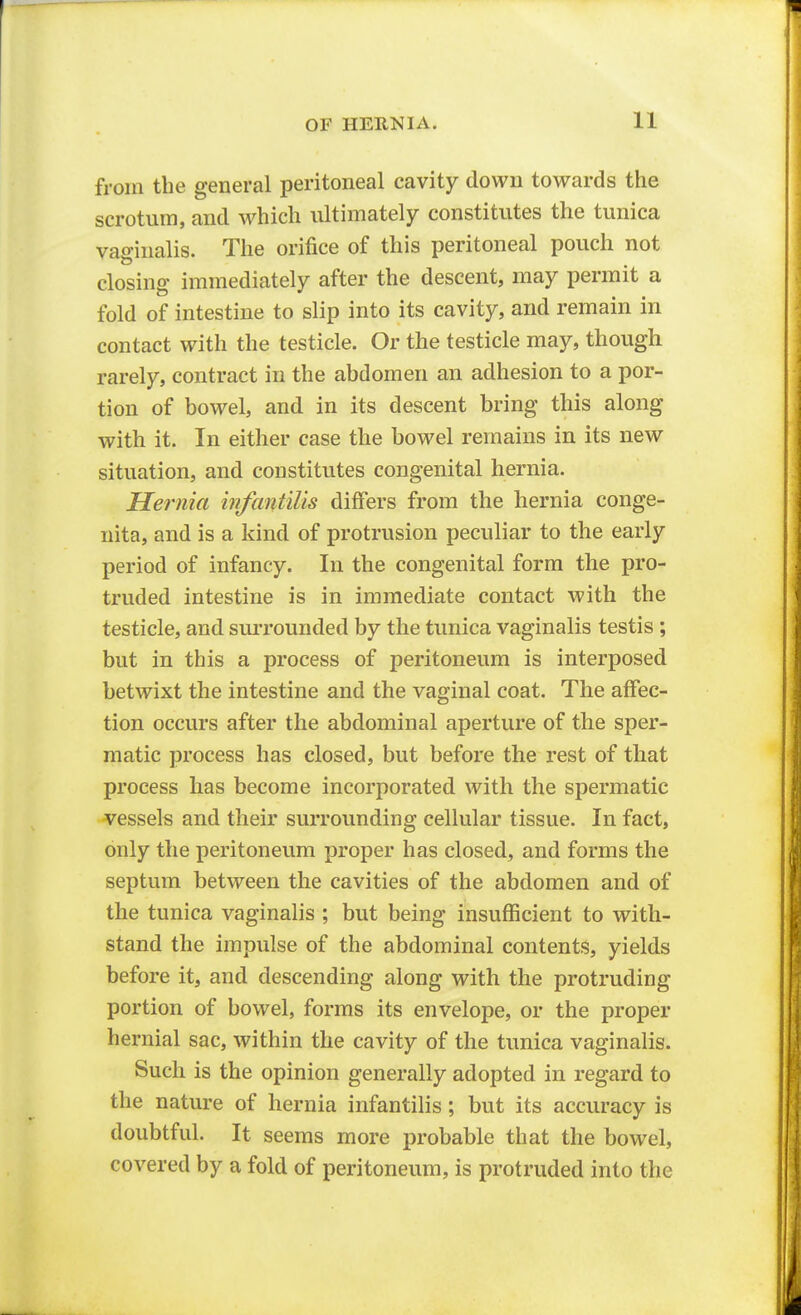 from the general peritoneal cavity down towards the scrotum, and which ultimately constitutes the tunica vaginalis. The orifice of this peritoneal pouch not closing immediately after the descent, may permit a fold of intestine to slip into its cavity, and remain in contact with the testicle. Or the testicle may, though rarely, contract in the abdomen an adhesion to a por- tion of bowel, and in its descent bring this along with it. In either case the bowel remains in its new situation, and constitutes congenital hernia. Hernia infantilis differs from the hernia conge- nita, and is a kind of protrusion peculiar to the early period of infancy. In the congenital form the pro- truded intestine is in immediate contact with the testicle, and surrounded by the tunica vaginalis testis ; but in this a process of peritoneum is interposed betwixt the intestine and the vaginal coat. The affec- tion occurs after the abdominal aperture of the sper- matic process has closed, but before the rest of that process has become incorporated with the spermatic vessels and their surrounding cellular tissue. In fact, only the peritoneum proper has closed, and forms the septum between the cavities of the abdomen and of the tunica vaginalis ; but being insufficient to with- stand the impulse of the abdominal contents, yields before it, and descending along with the protruding portion of bowel, forms its envelope, or the proper hernial sac, within the cavity of the tunica vaginalis. Such is the opinion generally adopted in regard to the nature of hernia infantilis; but its accuracy is doubtful. It seems more probable that the bowel, covered by a fold of peritoneum, is protruded into the