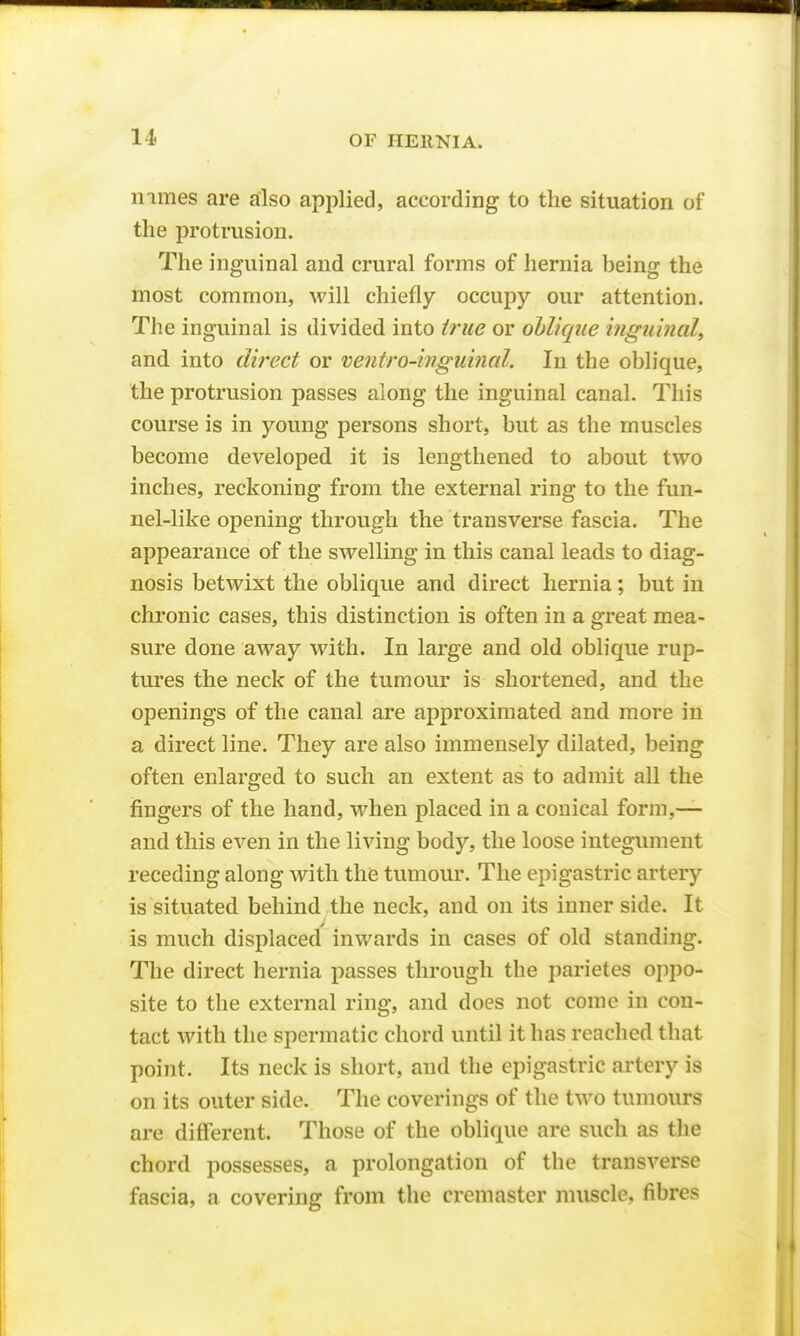 nimes are also applied, according to the situation of the protrusion. The inguinal and crural forms of hernia being the most common, will chiefly occupy our attention. The inguinal is divided into true or oblique inguinal^ and into direct or ventro-inguinal. In the oblique, the protrusion passes along the inguinal canal. This course is in young persons short, but as the muscles become developed it is lengthened to about two inches, reckoning from the external ring to the fun- nel-like opening through the transverse fascia. The appearance of the swelling in this canal leads to diag- nosis betwixt the oblique and direct hernia; but in chronic cases, this distinction is often in a great mea- sure done away with. In large and old oblique rup- tures the neck of the tumour is shortened, and the openings of the canal are approximated and more in a direct line. They are also immensely dilated, being often enlarged to such an extent as to admit all the fingers of the hand, when placed in a conical form,— and this even in the living body, the loose integument receding along with the tumour. The epigastric artery is situated behind the neck, and on its inner side. It is much displaced inwards in cases of old standing. The direct hernia passes through the parietes oppo- site to the external ring, and does not come in con- tact with the spermatic chord until it has reached that point. Its neck is short, and the epigastric artery is on its outer side. The coverings of the two tumours are different. Those of the oblique are such as the chord possesses, a prolongation of the transverse fascia, a covering from the creniaster muscle, fibres
