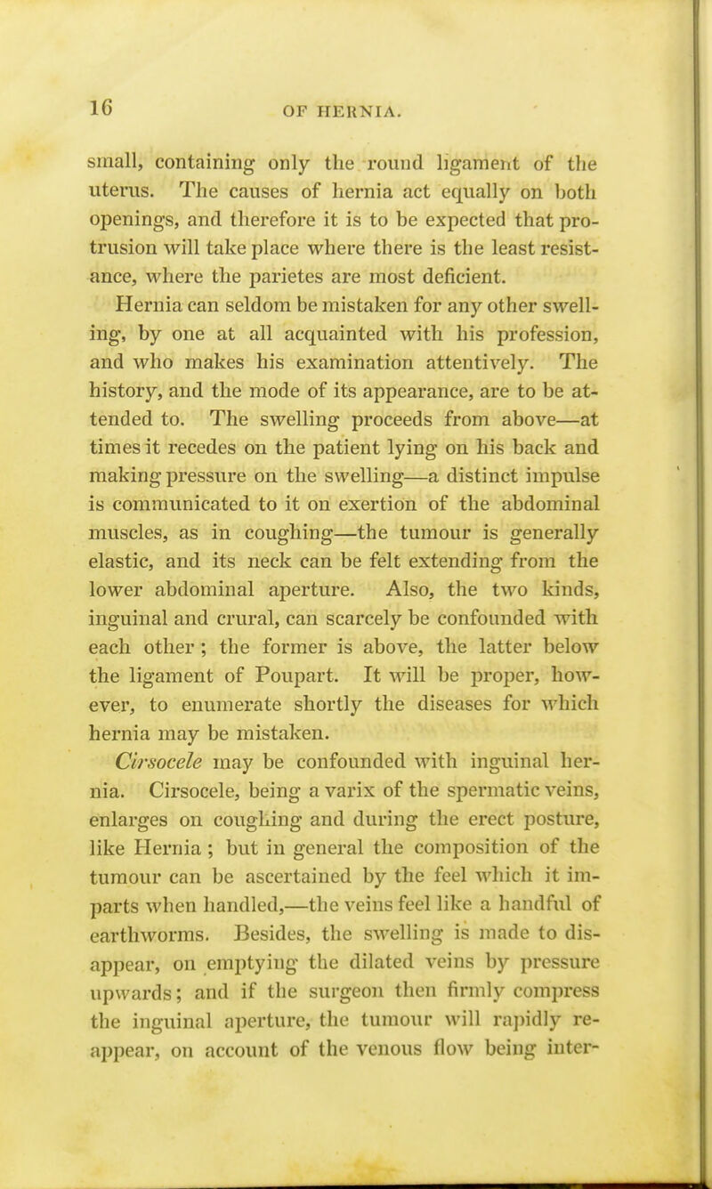 small, containing only the round ligament of the uterus. The causes of hernia act equally on both openings, and therefore it is to be expected that pro- trusion will take place where there is the least resist- ance, where the parietes are most deficient. Hernia can seldom be mistaken for any other swell- ing, by one at all acquainted with his profession, and who makes his examination attentively. The history, and the mode of its appearance, are to be at- tended to. The swelling proceeds from above—at times it recedes on the patient lying on his back and making pressure on the swelling—a distinct impulse is communicated to it on exertion of the abdominal muscles, as in coughing—the tumour is generally elastic, and its neck can be felt extending from the lower abdominal aperture. Also, the two kinds, inguinal and crural, can scarcely be confounded with each other; the former is above, the latter below the ligament of Poupart. It will be proper, how- ever, to enumerate shortly the diseases for which hernia may be mistaken. Cirsocele may be confounded with inguinal her- nia. Cirsocele, being a varix of the spermatic veins, enlarges on coughing and during the erect posture, like Hernia; but in general the composition of the tumour can be ascertained by the feel which it im- parts when handled,—the veins feel like a handful of earthworms. Besides, the swelling is made to dis- appear, on emptying the dilated veins by pressure upwards; and if the surgeon then firmly compress the inguinal aperture, the tumour will rapidly re- appear, on account of the venous flow being inter-