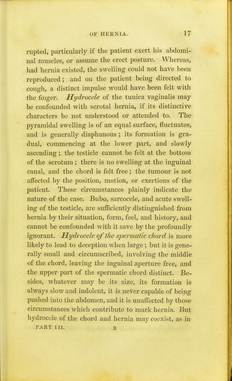 rupted, particularly if the patient exert his abdomi- nal muscles, or assume the erect posture. Whereas, had hernia existed, the swelling could not have been reproduced; and on the patient being directed to cough, a distinct impulse would have been felt with the finger. Hydrocele of the tunica vaginalis may- be confounded with scrotal hernia, if its distinctive characters be not understood or attended to. The pyramidal swelling is of an equal surface, fluctuates, and is generally diaphanous ; its formation is gra- dual, commencing at the lower part, and slowly ascending ; the testicle cannot be felt at the bottom of the scrotum ; there is no swelling at the inguinal canal, and the chord is felt free; the tumour is not affected by the position, motion, or exertions of the patient. These circumstances plainly indicate the nature of the case. Bubo, sarcocele, and acute swell- ing of the testicle, are sufficiently distinguished from hernia by their situation, form, feel, and history, and cannot be confounded with it save by the profoundly ignorant. Hydrocele of the spermatic chord is more likely to lead to deception when large; but it is gene- rally small and circumscribed, involving the middle of the chord, leaving the inguinal aperture free, and the upper part of the spermatic chord distinct. Be- sides, whatever may be its size, its formation is always slow and indolent, it is never capable of being pushed into the abdomen, and it is unaffected by those circumstances which contribute to mark hernia. But hydrocele of the chord and hernia may coexist, as in PART III. B