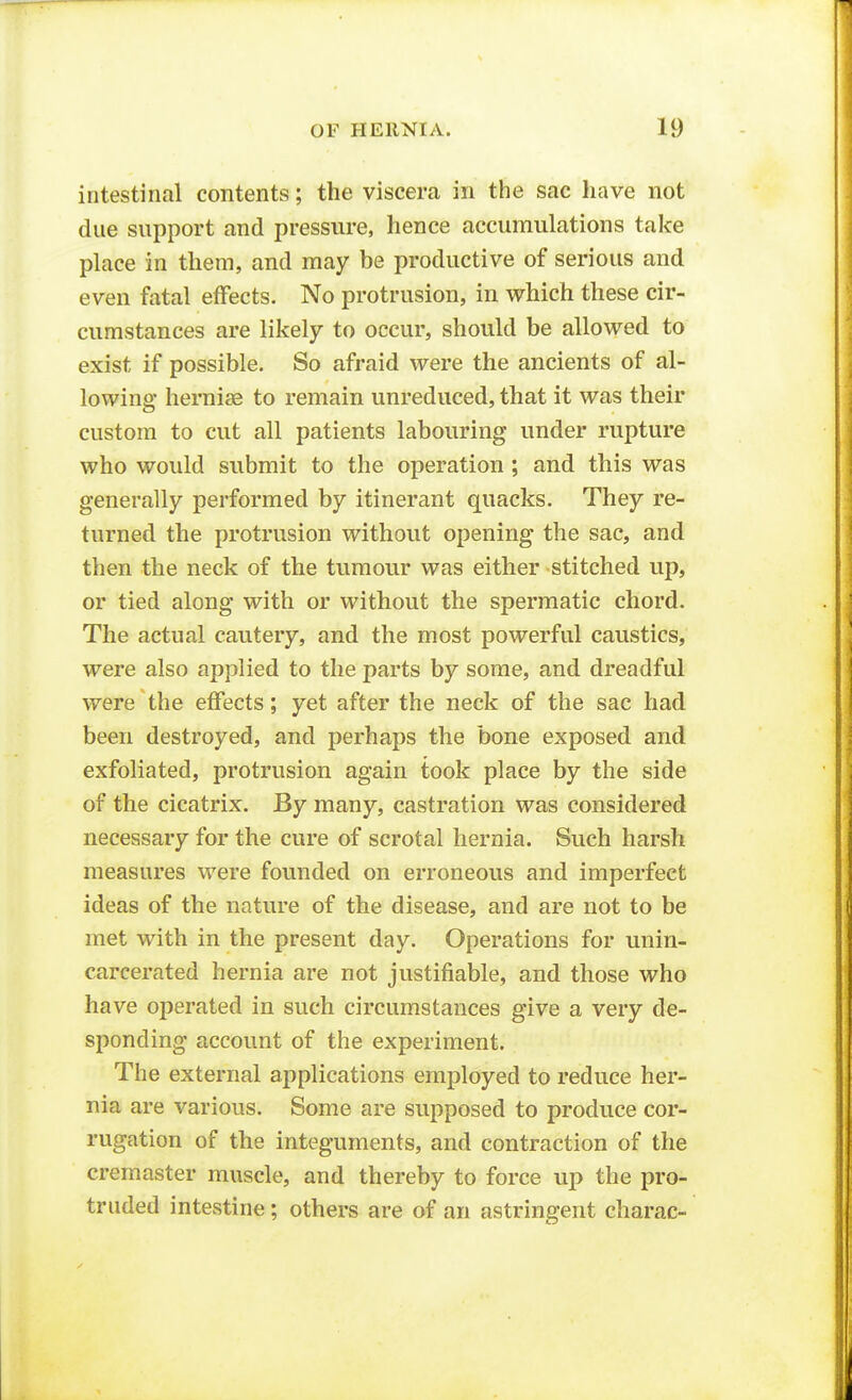 intestinal contents; the viscera in the sac have not due support and pressure, hence accumulations take place in them, and may be productive of serious and even fatal effects. No protrusion, in which these cir- cumstances are likely to occur, should be allowed to exist if possible. So afraid were the ancients of al- lowing hernias to remain unreduced, that it was their custom to cut all patients labouring under rupture who would submit to the operation ; and this was generally performed by itinerant quacks. They re- turned the protrusion without opening the sac, and then the neck of the tumour was either stitched up, or tied along with or without the spermatic chord. The actual cautery, and the most powerful caustics, were also applied to the parts by some, and dreadful were the eflfects; yet after the neck of the sac had been destroyed, and perhaps the bone exposed and exfoliated, protrusion again took place by the side of the cicatrix. By many, castration was considered necessary for the cure of scrotal hernia. Such harsh measures were founded on erroneous and imperfect ideas of the nature of the disease, and are not to be met with in the present day. Operations for unin- carcerated hernia are not justifiable, and those who have operated in such circumstances give a very de- sponding account of the experiment. The external applications employed to reduce her- nia are various. Some are supposed to produce cor- rugation of the integuments, and contraction of the cremaster muscle, and thereby to force up the pro- truded intevStine; others are of an astringent charac-