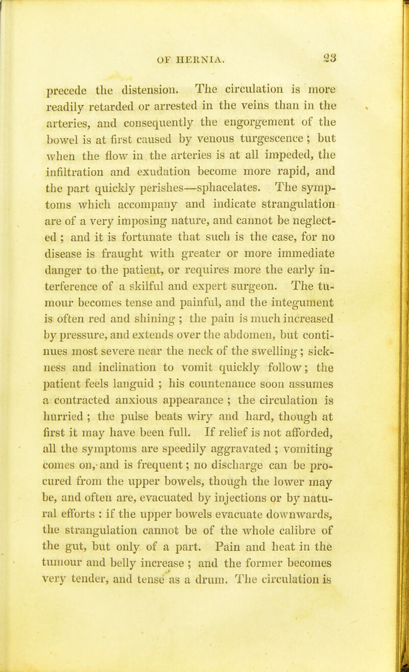 precede the distension. The circulation is more readily retarded or arrested in the veins than in the arteries, and consequently the engorgement of the bowel is at first caused by venous turgescence ; but when the flow in the arteries is at all impeded, the infiltration and exudation become more rapid, and the part quickly perishes—sphacelates. The symp- toms which accompany and indicate strangulation are of a very imposing nature, and cannot be neglect- ed ; and it is fortunate that such is the case, for no disease is fraught with greater or more immediate danger to the patient, or requires more the early in- terference of a skilful and expert surgeon. The tu- mour becomes tense and painful, and the integument is often red and shining ; the pain is much increased by pressure, and extends over the abdomen, but conti- nues most severe near the neck of the swelling; sick- ness and inclination to vomit quickly follow; the patient feels languid ; his countenance soon assumes a contracted anxious appearance ; the circulation is hurried ; the pulse beats wiry and hard, though at first it may have been full. If relief is not afforded, all the symptoms are speedily aggravated ; vomiting comes on,-and is frequent; no discharge can be pro- cured from the upper bowels, though the lower may be, and often are, evacuated by injections or by natu- ral efforts : if the upper bowels evacuate downwards, the strangulation cannot be of the whole calibre of the gut, but only of a part. Pain and heat in the tumour and belly increase ; and the former becomes very tender, and tense as a drum. The circulation is