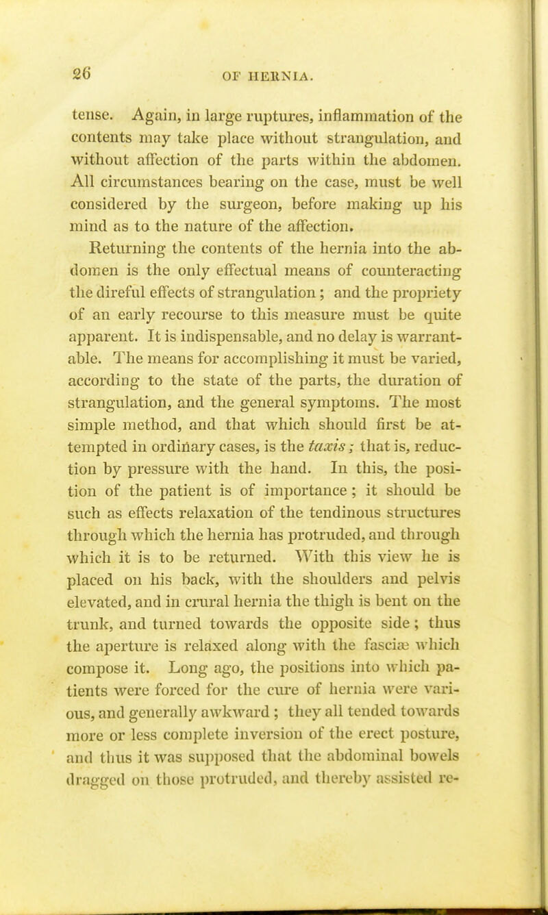 tense. Again, in large ruptures, inflammation of the contents may take place without strangulation, and without affection of the parts within the abdomen. All circumstances bearing on the case, must be well considered by the surgeon, before making up his mind as to the nature of the affection. Returning the contents of the hernia into the ab- domen is the only effectual means of counteracting the direful effects of strangulation; and the propriety of an early recourse to this measure must be quite apparent. It is indispensable, and no delay is warrant- able. The means for accomplishing it must be varied, according to the state of the parts, the duration of strangulation, and the general symptoms. The most simple method, and that which should first be at- tempted in ordinary cases, is the taxis; that is, reduc- tion by pressure with the hand. In this, the posi- tion of the patient is of importance ; it should be such as effects relaxation of the tendinous structures through which the hernia has protruded, and through which it is to be returned. With this view he is placed on his back, with the shoulders and pelvis elevated, and in crural hernia the thigh is bent on the trunk, and turned towards the opposite side; thus the aperture is relaxed along with the fasciai which compose it. Long ago, the positions into which pa- tients were forced for the cure of hernia were vari- ous, and generally awkward ; they all tended towards more or less complete inversion of the erect posture, and thus it was supposed that the abdominal bowels dragged on those protruded, and thereby assisted re-