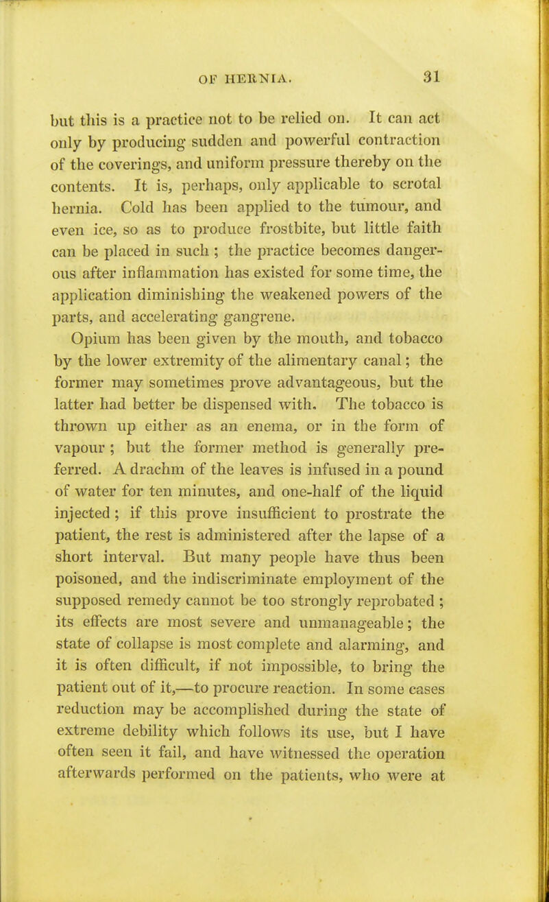 but this is a practice not to be relied oil. It can act only by producing sudden and powerful contraction of the coverings, and uniform pressure thereby on the contents. It is, perhaps, only applicable to scrotal hernia. Cold has been applied to the tumour, and even ice, so as to produce frostbite, but little faith can be placed in such ; the practice becomes danger- ous after inflammation has existed for some time, the application diminishing the weakened powers of the parts, and accelerating gangrene. Opium has been given by the mouth, and tobacco by the lower extremity of the alimentary canal; the former may sometimes prove advantageous, but the latter had better be dispensed with. The tobacco is thi'own up either as an enema, or in the form of vapour ; but the former method is generally pre- ferred. A drachm of the leaves is infused in a pound of water for ten minutes, and one-half of the liquid injected ; if this prove insufficient to prostrate the patient, the rest is administered after the lapse of a short interval. But many people have thus been poisoned, and the indiscriminate employment of the supposed remedy cannot be too strongly reprobated ; its effects are most severe and unmanageable; the state of collapse is most complete and alarming, and it is often difficult, if not impossible, to bring the patient out of it,—to procure reaction. In some cases reduction may be accomplished during the state of extreme debility which follows its use, but I have often seen it fail, and have witnessed the operation afterwards performed on the patients, who were at