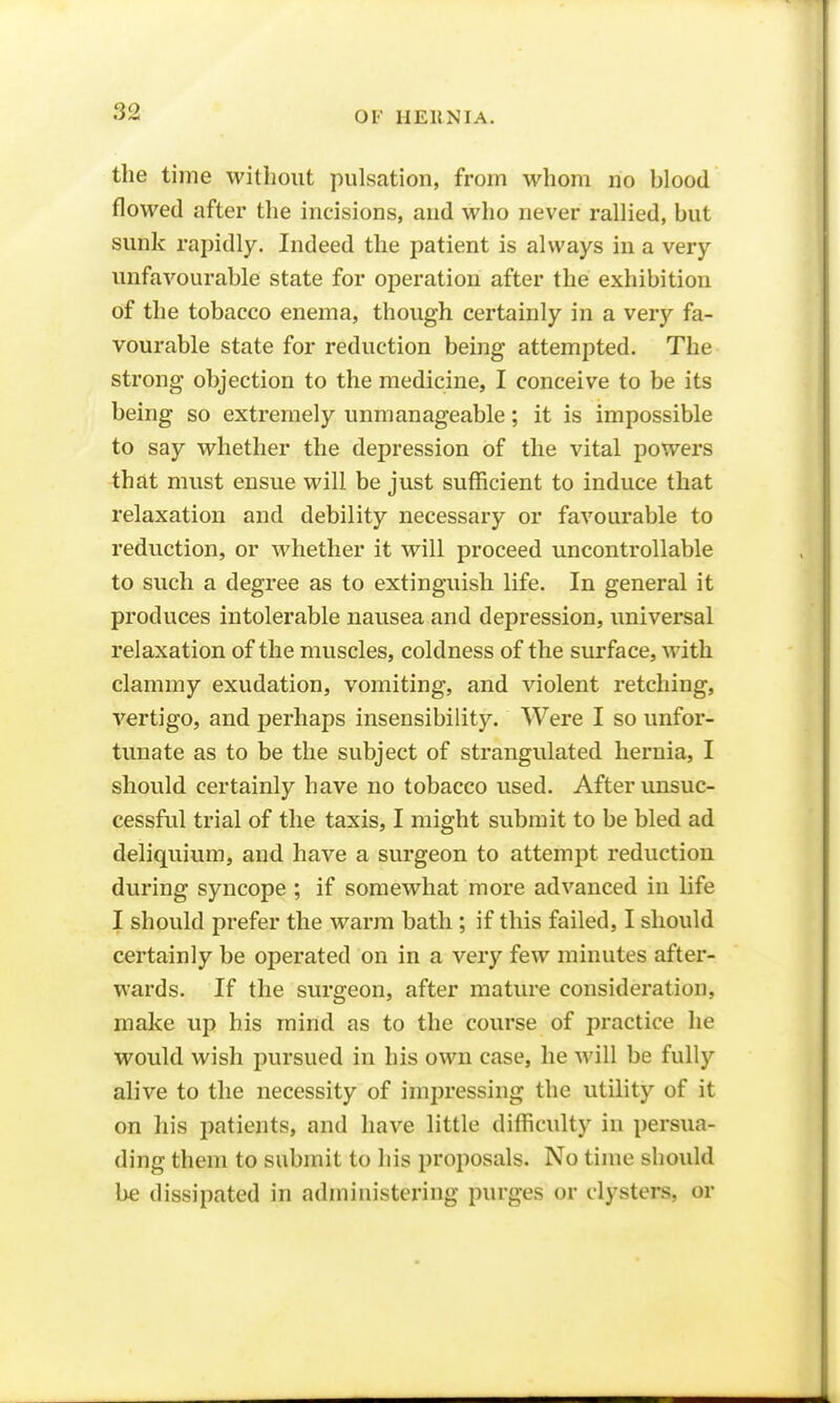 the time without pulsation, from whom no blood flowed after the incisions, and who never rallied, but sunk rapidly. Indeed the patient is always in a very unfavourable state for operation after the exhibition of the tobacco enema, though certainly in a very fa- vourable state for reduction being attempted. The strong objection to the medicine, I conceive to be its being so extremely unmanageable; it is impossible to say whether the depression of the vital powers ^hat must ensue will be just sufficient to induce that relaxation and debility necessary or favourable to reduction, or whether it will proceed uncontrollable to such a degree as to extinguish life. In general it produces intolerable nausea and depression, universal relaxation of the muscles, coldness of the surface, with clammy exudation, vomiting, and violent retching, vertigo, and perhaps insensibility. Were I so unfor- tunate as to be the subject of strangulated hernia, I should certainly have no tobacco used. After unsuc- cessful trial of the taxis, I might submit to be bled ad deliquium, and have a surgeon to attempt reduction during syncope ; if somewhat more advanced in life I should prefer the warm bath ; if this failed, I should certainly be operated on in a very few minutes after- wards. If the surgeon, after mature consideration, make up his mind as to the course of practice he would wish pursued in his own case, he will be fully alive to the necessity of impressing the utility of it on his patients, and have little difficulty in persua- ding them to submit to his proposals. No time should be dissipated in admiuistering purges or clysters, or