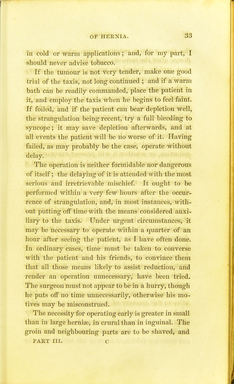 ill cold or warm applications; and, for my part, I should never advise tobacco. If the tumour is not very tender, make one good trial of the taxis, not long continued ; and if a warm bath can be readily commanded, place the patient in it, and employ the taxis when he begins to feel faint. If foiled, and if the patient can bear depletion well, the strangulation being recent, try a full bleeding to syncope; it may save depletion afterwards, and at all events the patient will be no worse of it. Having failed, as may probably be the case, operate without delay. The operation is neither formidable nor dangerous of itself; the delaying of it is attended with the most serious and irretrievable mischief. It ought to be performed within a very few hours after the occur- rence of strangulation, and, in most instances, with- out putting off time with the means considered auxi- liary to the taxis. Under urgent circumstances, it may be necessary to operate within a quarter of an hour after seeing the patient, as I have often done. In ordinary cases, time must be taken to converse with the patient and his friends, to convince them that all those means likely to assist reduction, and render an operation unnecessary, have been tried. The surgeon must not appear to be in a hurry, though he puts off no time unnecessarily, otherwise his mo- tives may be misconstrued. The necessity for operating early is greater in small than in large hernise, in crural than in inguinal. The groin and neighbouring parts are to be shaved, and PART III. c