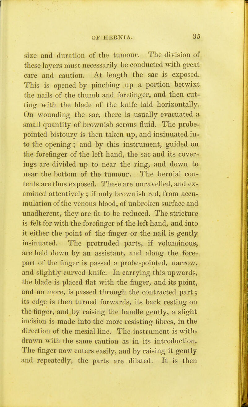 size and duration of the tiiinour. The division of these layers must necessarily be conducted with great care and caution. At length the sac is exposed. This is opened by pinching up a portion betwixt the nails of the thumb and forefinger, and then cut- ting with the blade of the knife laid horizontally. On wounding the sac, there is usually evacuated a small quantity of brownish serous fluid. The probe- pointed bistoury is then taken up, and insinuated in- to the opening; and by this instrument, guided on the forefinger of the left hand, the sac and its cover- ings are divided up to near the ring, and down to near the bottom of the tumour. The hernial con- tents are thus exposed. These are unravelled, and ex- amined attentively ; if only brownish red, from accu- mulation of the venous blood, of unbroken surface and unadherent, they are fit to be reduced. The stricture is felt for with the forefinger of the left hand, and into it either the point of the finger or the nail is gently insinuated. The protruded parts, if voluminous, are held down by an assistant, and along the fore- part of the finger is passed a probe-pointed, narrow, and slightly curved knife. In carrying this upwards, the blade is placed flat with the finger, and its point, and no more, is passed through the contracted part; its edge is then turned forwards, its back resting on the finger, and by raising the handle gently, a slight incision is made into the more resisting fibres, in the direction of the mesial line. The instrument is with- drawn with the same caution as in its introduction. The finger now enters easily, and by raising it gently and repeatedly, the parts are dilated. It is then
