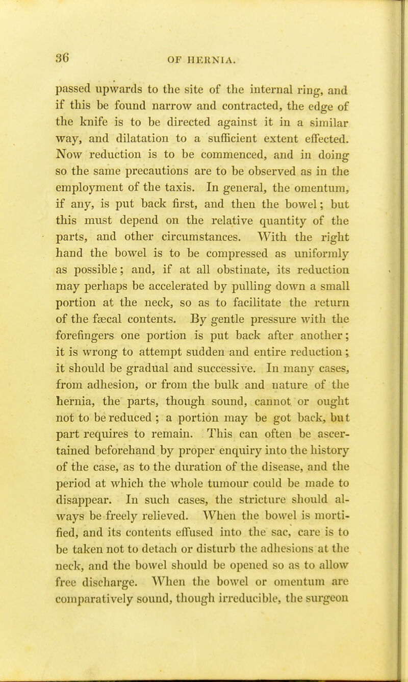 passed upwards to the site of the internal ring, and if this be found narrow and contracted, the edge of the knife is to be directed against it in a similar way, and dilatation to a sufficient extent effected. Now reduction is to be commenced, and in doing so the same precautions are to be observed as in the employment of the taxis. In general, the omentum, if any, is put back first, and then the bowel; but this must depend on the relative quantity of the parts, and other circumstances. With the right hand the bowel is to be compressed as uniformly as possible; and, if at all obstinate, its reduction may perhaps be accelerated by pulling down a small portion at the neck, so as to facilitate the return of the faecal contents. By gentle pressure with the forefingers one portion is put back after another; it is wrong to attempt sudden and entire reduction; it should be gradual and successive. In many cases, from adhesion, or from the bulk and nature of the hernia, the parts, though sound, cannot or ought not to be reduced ; a portion may be got back, bu t part requires to remain. This can often be ascer- tained beforehand by proper enquiry into the history of the case, as to the duration of the disease, and the period at which the whole tumour could be made to disappear. In such cases, the stricture should al- ways be freely relieved. When the bowel is morti- fied, and its contents effused into the sac, care is to be taken not to detach or disturb the adhesions at the neck, and the bowel should be opened so as to allow free discharge. When the bowel or omentum are comparatively sound, though irreducible, the surgeon