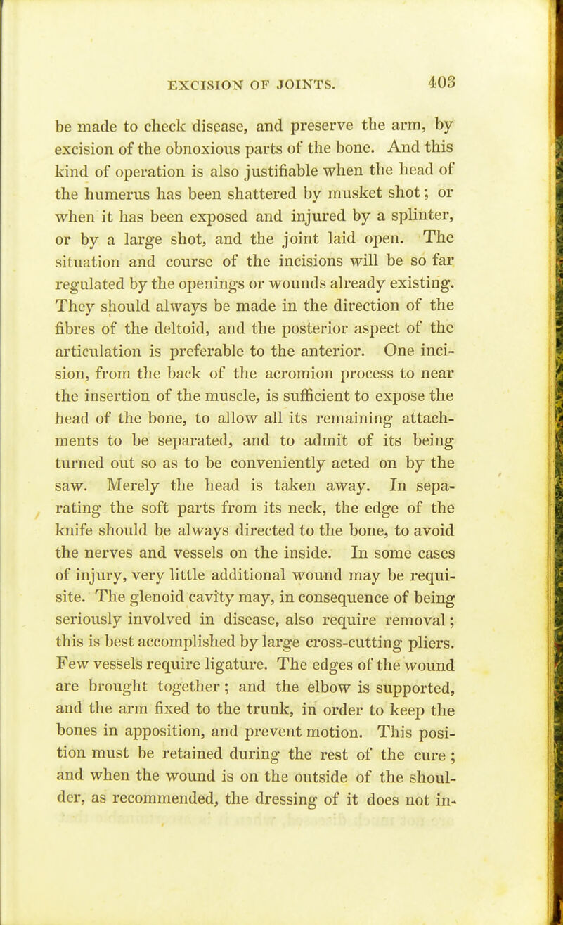 be made to check disease, and preserve the arm, by excision of the obnoxious parts of the bone. And this kind of operation is also justifiable when the head of the humerus has been shattered by musket shot; or when it has been exposed and injured by a splinter, or by a large shot, and the joint laid open. The situation and course of the incisions will be so far regulated by the openings or wounds already existing. They should always be made in the direction of the fibres of the deltoid, and the posterior aspect of the articulation is preferable to the anterior. One inci- sion, from the back of the acromion process to near the insertion of the muscle, is sufficient to expose the head of the bone, to allow all its remaining attach- ments to be separated, and to admit of its being turned out so as to be conveniently acted on by the saw. Merely the head is taken away. In sepa- rating the soft parts from its neck, the edge of the knife should be always directed to the bone, to avoid the nerves and vessels on the inside. In some cases of injury, very little additional wound may be requi- site. The glenoid cavity may, in consequence of being seriously involved in disease, also require removal; this is best accomplished by large cross-cutting pliers. Few vessels require ligature. The edges of the wound are brought together; and the elbow is supported, and the arm fixed to the trunk, in order to keep the bones in apposition, and prevent motion. This posi- tion must be retained during the rest of the cure ; and when the wound is on the outside of the shoul- der, as recommended, the dressing of it does not in-