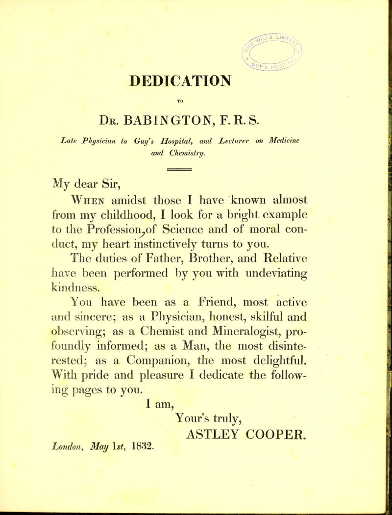 DEDICATION Dr. BABINGTON, F. R. S. JLate Physician to Guy s Hospital, and Lecturer on Medicine and Chemistry, My dear Sir, When amidst those I have known almost from my childhood, I look for a bright example to the Profession^of Science and of moral con- duct, my heart instinctively turns to you. The duties of Father, Brother, and Relative have been performed by you with undeviating kindness. You have been as a Friend, most active and sincere; as a Physician, honest, skilful and ODservnig; as a Chemist and Mineralogist, pro- foundlv informed: as a Man, the most disinte- rested: as a Companion, the most delightful. With pride and pleasure I dedicate the follow- ing pages to you. I am, Yours truly, ASTLEY COOPER, London, May \st^ 1832.