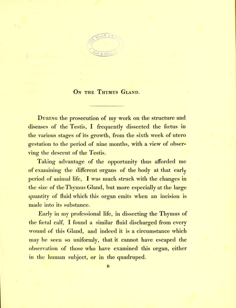 On the Thymus Gland. During the prosecution of my work on the structure and diseases of the Testis, I frequently dissected the foetus in the various stages of its growth, from the sixth week of utero gestation to the period of nine months, with a view of obser- ving the descent of the Testis. Taking advantage of the opportunity thus afforded me of examining the different organs of the body at that early period of animal life, I was much struck with the changes in the size of the Thymus Gland, but more especially at the large quantity of fluid which this organ emits when an incision is made into its substance. Early in my professional life, in dissecting the Thymus of the foetal calf, I found a similar fluid discharged from every wound of this Gland, and indeed it is a circumstance which may be seen so uniformly, that it cannot have escaped the observation of those who have examined this organ, either in the human subject, or in the quadruped. B