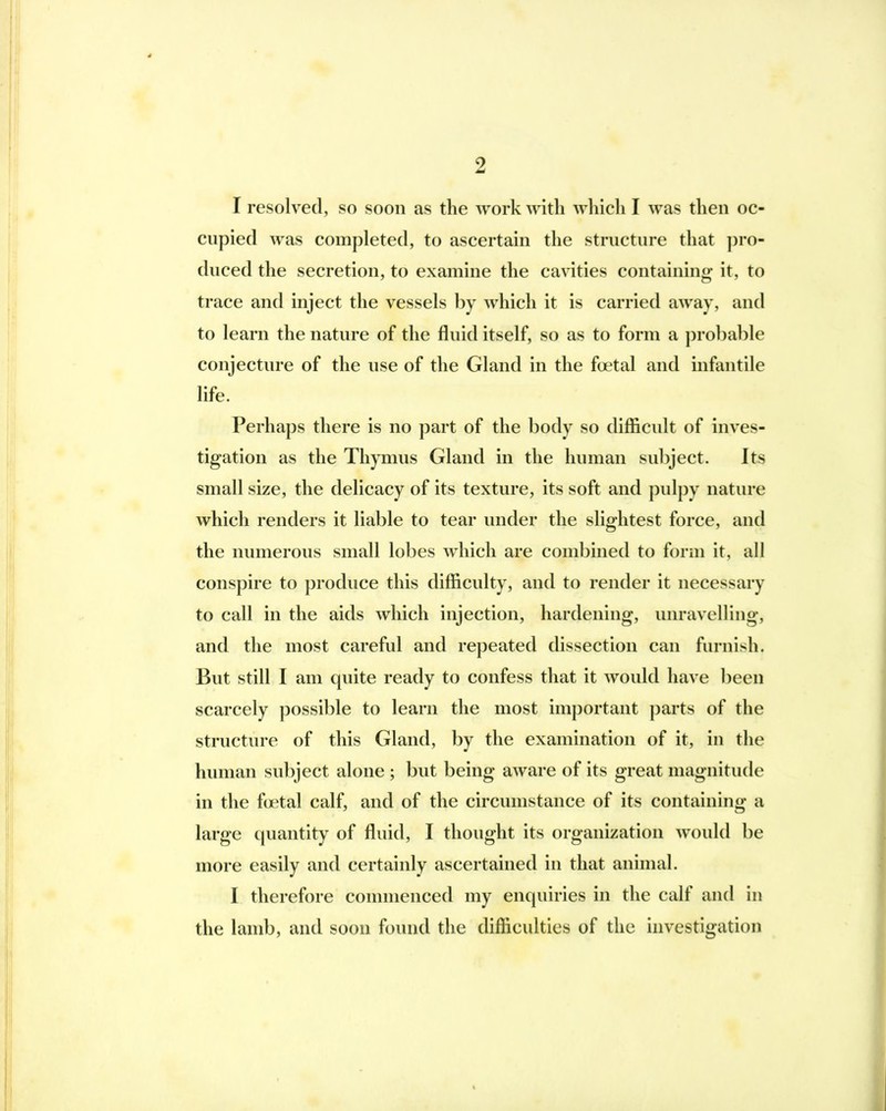 4 2 I resolved, so soon as the work with which I was then oc- cupied was completed, to ascertain the structure that ])ro- duced the secretion, to examine the cavities containing- it, to trace and inject the vessels by which it is carried away, and to learn the nature of the fluid itself, so as to form a prol)a])le conjecture of the use of the Gland in the foetal and infantile life. Perhaps there is no part of the body so difficult of inves- tigation as the Thymus Gland in the human subject. Its small size, the delicacy of its texture, its soft and pnlpy nature which renders it liable to tear under the slightest force, and the numerous small lobes which are combined to form it, all conspire to produce this difficulty, and to render it necessary to call in the aids which injection, hardening, unravelling, and the most careful and repeated dissection can furnish. But still I am quite ready to confess that it would have been scarcely possible to learn the most important parts of the structure of this Gland, by the examination of it, in the human subject alone ; but being aware of its great magnitude in the fcjetal calf, and of the circumstance of its containing a large cpiantity of fluid, I thought its organization would be more easily and certainly ascertained in that animal. I therefore commenced my enquiries in the calf and in the lamb, and soon found the difficulties of the investigation III