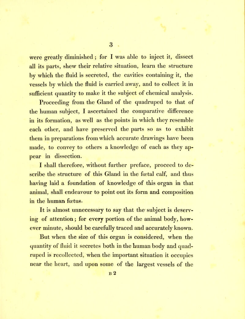 were greatly diminished; for I was able to inject it, dissect all its parts, shew their relative situation, learn the structure by which the fluid is secreted, the cavities containing it, the vessels by which the fluid is carried away, and to collect it in sufficient quantity to make it the subject of chemical analysis. Proceeding from the Gland of the quadruped to that of the human subject, I ascertained the comparative diff*erence in its formation, as well as the points in which they resemble each other, and have preserved the parts so as to exhibit them in preparations from which accurate drawings have been made, to convey to others a knowledge of each as they ap- pear in dissection. I shall therefore, without further preface, proceed to de- scribe the structure of this Gland in the fcetal calf, and thus having laid a foundation of knowledge of this organ in that animal, shall endeavour to point out its form and composition in the human foetus. It is almost unnecessary to say that the subject is deserv- ing of attention; for every portion of the animal body, how- ever minute, should be carefully traced and accurately known. But when the size of this organ is considered, when the quantity of fluid it secretes both in the human body and quad- ruped is recollected, when the important situation it occupies near the heart, and upon some of the largest vessels of the b2