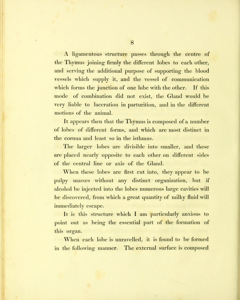 A ligamentous structure passes through the centre of the Thymus joining firmly the different lobes to each other, and serving the additional purpose of supj)orting the blood vessels which supply it, and the vessel of communication which forms the junction of one lobe with the other. If this mode of combination did not exist, the Gland would be very liable to laceration in parturition, and in the different motions of the animal. It appears then that the Thymus is composed of a number of lobes of different forms, and which are most distinct in the cornua and least so in the isthmus. The larger lobes are divisible into smaller, and these are placed nearly opposite to each other on different sides of the central line or axis of the Gland. When these lobes are first cut into, they appear to be pulpy masses without any distinct organization, but if alcohol be injected into the lobes numerous large ca>4ties will be discovered, from which a great quantity of milky fluid will immediately escape. It is this structure which I am particularly anxious to point out as being the essential part of the formation of this organ. When each lobe is unravelled, it is found to be formed in the following manner. The external surface is composed