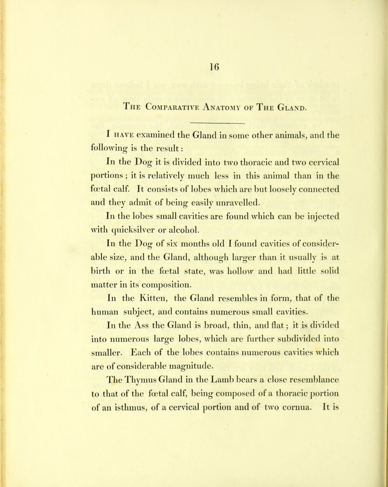 The Comparative Anatomy of The Gland. I have examined the Gland in some other animals, and the following is the result: In the Dog it is divided into two thoracic and two cervical portions; it is relatively much less in this animal than in the foetal calf. It consists of lobes which are but loosely connected and they admit of being easily unravelled. In the lobes small cavities are found which can be injected with quicksilver or alcohol. In the Dog of six months old I found cavities of consider- able size, and the Gland, although larger than it usually is at birth or in the foetal state, was hollow and had little solid matter in its composition. In the Kitten, the Gland resembles in form, that of the human subject, and contains numerous small cavities. In the Ass the Gland is broad, thin, and flat; it is divided into numerous large lobes, which are further subdivided into smaller. Each of the lobes contains numerous cavities which are of considerable magnitude. The Thymus Gland in the Lamb bears a close resemblance to that of the foetal calf, being composed of a thoracic portion of an isthmus, of a cervical portion and of two cornua. It is