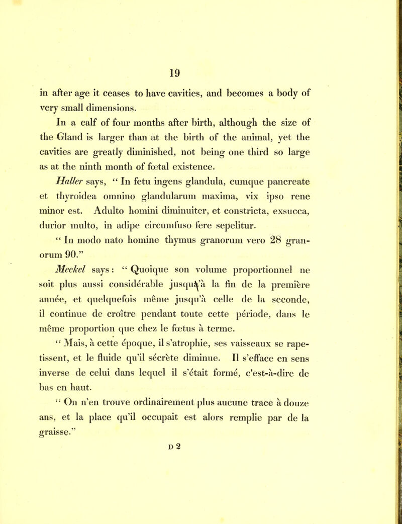 in after ag-e it ceases to have cavities, and becomes a body of very small dimensions. In a calf of four months after birth, although the size of the Gland is larger than at the birth of the animal, yet the cavities are greatly diminished, not being one third so large as at the ninth month of foetal existence. Halle}' says, In fetu ingens glandula, cumque pancreate et thyroidea omnino glandularum maxima, vix ipso rene minor est. Adulto homini diminuiter, et constricta, exsucca, durior multo, in adipe circumfuso fere sepelitur.  In modo nato homine thymus granorum vero 28 gran- orum 90. Meckel says: Quoique son volume proportionnel ne soit plus aussi considerable jusqu^'a la fin de la premiere annee, et quelquefois meme jusqu'a celle de la seconde, il continue de croitre pendant toute cette periode, dans le meme proportion que chez le foetus a terme. Mais, a cette ^poque, il s'atrophie, ses vaisseaux se rape- tissent, et le fluide qu'il secrete diminue. II s'efface en sens inverse de celui dans lequel il s'etait forme, c*est-a-dire de bas en haut.  On n'en trouve ordinairement plus aucune trace a douze ans, et la place qu'il occupait est alors remplie par de la graisse. D 2