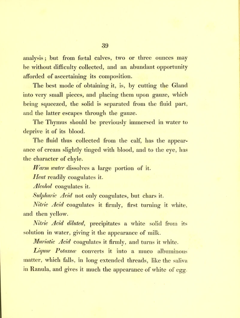 analysis; but from foetal calves, two or three ounces may be without difficulty collected, and an abundant opportunity afforded of ascertaining its composition. The best mode of obtaining it, is, by cutting the Gland into very small pieces, and placing them upon gauze, which being squeezed, the solid is separated from the Huid part, and the latter escapes through the gauze. The Thymus should be previously immersed in water to deprive it of its blood. The fluid thus collected from the calf, has the appear- ance of cream slightly tinged w^ith blood, and to the eye, has the character of chyle. Warm water dissolves a large portion of it. Meat readily coagulates it. Alcohol coagulates it. Sulphuric Acid not only coagulates, but chars it. Nitric Acid coagulates it firmly, first turning it white, and then yellow. Nitric Acid diluted, precipitates a white solid from its solution in water, giving it the appearance of milk. Muriatic Acid coagulates it firmly, and turns it white. Liquor Potassre converts it into a muco albuminous matter, which falls, in long extended threads, like the saliva in Ranula, and gives it much the appearance of white of egg.