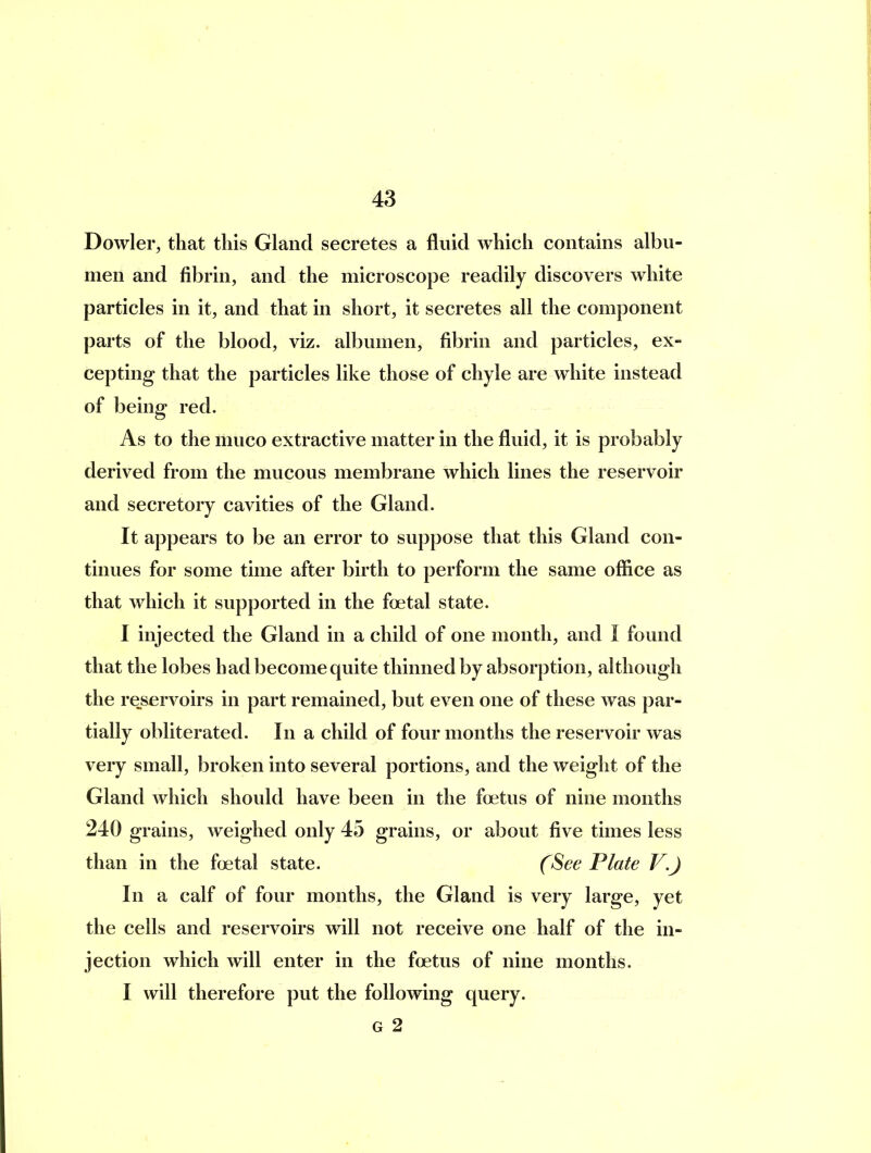 Dowler, that this Gland secretes a fluid which contains albu- men and fibrin, and the microscope readily discovers white particles in it, and that in short, it secretes all the component parts of the blood, viz. albumen, fibrin and particles, ex- cepting that the particles like those of chyle are white instead of being red. As to the muco extractive matter in the fluid, it is probably derived from the mucous membrane which lines the reservoir and secretory cavities of the Gland. It appears to be an error to suppose that this Gland con- tinues for some time after birth to perform the same office as that which it supported in the foetal state. I injected the Gland in a child of one month, and I found that the lobes had become quite thinned by absorption, although the re^servoirs in part remained, but even one of these was par- tially obliterated. In a child of four months the reservoir was very small, broken into several portions, and the weight of the Gland which should have been in the foetus of nine months 240 grains, weighed only 45 grains, or about five times less than in the foetal state. (See Plate V.J In a calf of four months, the Gland is very large, yet the cells and reservoirs will not receive one half of the in- jection which will enter in the foetus of nine months. I will therefore put the following query. G 2