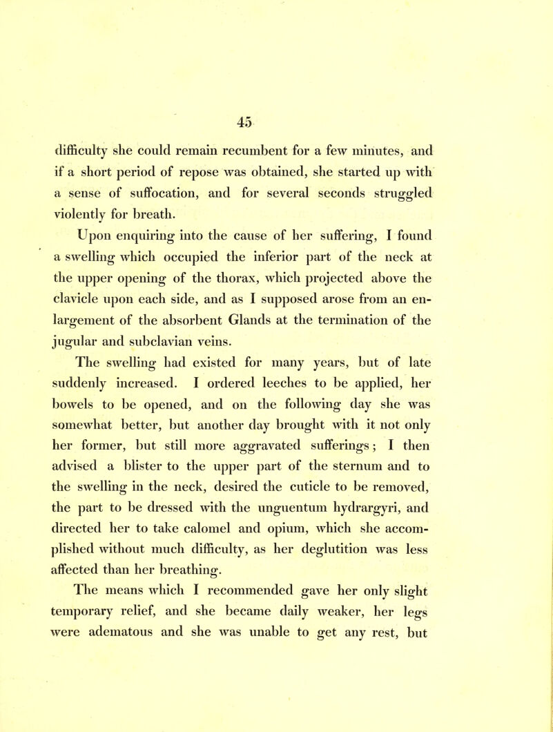 difficulty she could remain recumbent for a few minutes, and if a short period of repose was obtained, she started up Avith a sense of suffocation, and for several seconds struggled violently for breath. Upon enquiring into the cause of her suffering, I found a swelling which occupied the inferior part of the neck at the upper opening of the thorax, which projected above the clavicle upon each side, and as I supposed arose from an en- largement of the absorbent Glands at the termination of the jugular and subclavian veins. The swelling had existed for many years, but of late suddenly increased. I ordered leeches to be applied, her bowels to be opened, and on the following day she was somewhat better, but another day brought with it not only her former, but still more aggravated sufferings; I then advised a blister to the upper part of the sternum and to the swelling in the neck, desired the cuticle to be removed, the part to be dressed with the unguentum hydrargyri, and directed her to take calomel and opium, which she accom- plished without much difficulty, as her deglutition was less affected than her breathing. The means which I recommended gave her only slight temporary relief, and she became daily weaker, her legs were adematous and she was unable to get any rest, but