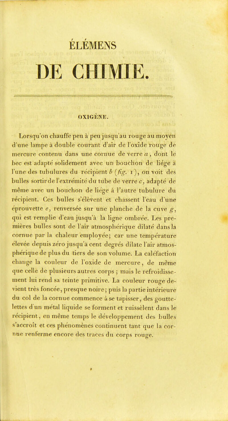 DE CHIMIE OXIGÈWE. Lorsqu’on chauffe peu à peu jusqu’au rouge au moyen (Vune lampe à double courant d’air de l’oxide rouge de mercure contenu dans une cornue de verrez, dont le bec est adapte solidement avec un bouchon de liège à l’une des tubulures du récipient h [fig. i ), on voit des bulles sortirde l’extrémité du tube de verre c, adapté de même avec un bouchon de liège à l’autre tubulure du récipient. Ces bulles s’élèvent et chassent l’eau d’une éprouvette e, renversée sur une planche de la cuve g, qui est remplie d’eau jusqu’à la ligne ombrée. Les pre- mières bulles sont de l’air atmosphérique dilaté dans la cornue par la chaleur employée; car une température élevée depuis zéro jusqu’à cent degrés dilate l’air atmos- phérique de plus du tiers de son volume. La caléfaction change la couleur de l’oxide de mercure, de même que celle de plusieurs autres corps ; mais le refroidisse- ment lui rend sa teinte primitive. La couleur rouge de- vient très foncée, presque noire; puis la partie intérieure du col de la cornue commence à se tapisser, des goutte- lettes d un métal liquide se forment et ruissèlent dans le récipient, en même temps le développement des bulles s’accroît et ces phénomènes continuent tant que la cor- nue renferme encore des traces du corps rouge.