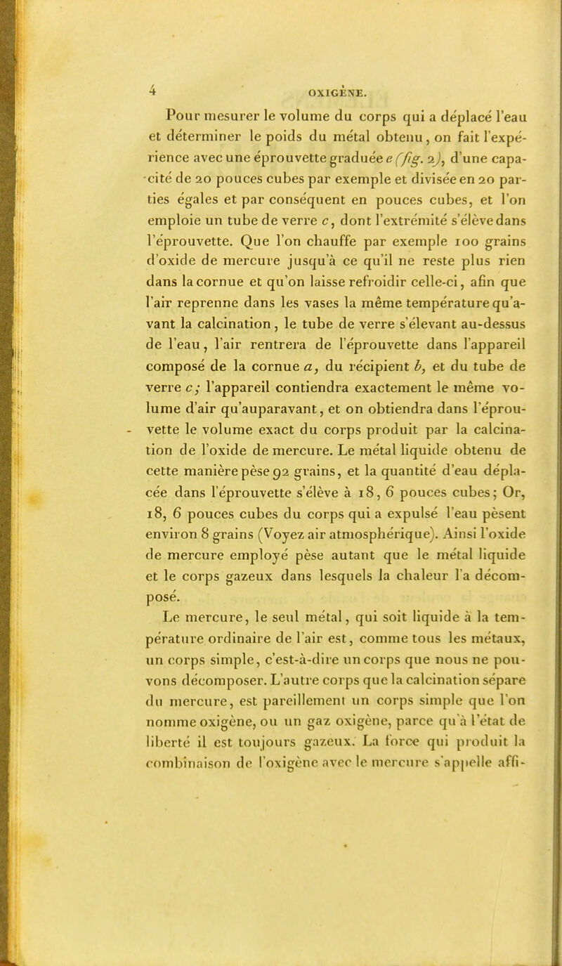 Pou r mesurer le volume du corps qui a déplacé l’eau et déterminer le poids du métal obtenu, on fait l’expé- rience avec une éprouvette graduée <? (75^. aj, d’une capa- -cité de 20 pouces cubes par exemple et divisée en 20 par- ties égales et par conséquent en pouces cubes, et l’on emploie un tube de verre c, dont l’extrémité s’élève dans l’éprouvette. Que l’on chauffe par exemple 100 grains d’oxide de mercure jusqu’à ce qu’il ne reste plus rien dans la cornue et qu’on laisse refroidir celle-ci, afin que l’air reprenne dans les vases la même température qu’a- vant la calcination, le tube de verre s’élevant au-dessus de l’eau, l’air rentrera de l’éprouvette dans l’appareil composé de la cornue a, du récipient b, et du tube de verre c; l’appareil contiendra exactement le même vo- lume d’air qu’auparavant, et on obtiendra dans l’éprou- - vette le volume exact du corps produit par la calcina- tion de l’oxide de mercure. Le métal liquide obtenu de cette manière pèse 92 grains, et la quantité d’eau dépla- cée dans l’éprouvette s’élève à 18, 6 pouces cubes; Or, 18, 6 pouces cubes du corps qui a expulsé l’eau pèsent environ 8 grains (Voyez air atmosphérique). Ainsi l’oxide de mercure employé pèse autant que le métal liquide et le corps gazeux dans lesquels la chaleur l’a décom- posé. Le mercure, le seul métal, qui soit liquide à la tem- pérature ordinaire de l’air est, comme tous les métaux, un corps simple, c’est-à-dire un corps que nous ne pou- vons décomposer. L’autre corps que la calcination sépare du mercure, est pareillement un corps simple que l’on nomme oxigène, ou un gaz oxigène, parce qu'à l’état de liberté il est toujours gazeux. La force qui produit la combinaison de l’oxigène avec le mercure s'appelle affi-