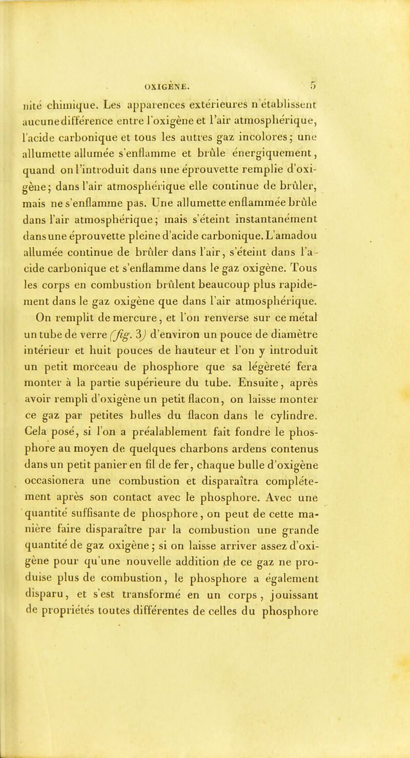 ÜXIGÈNE. r» nité chimique. Les apparences extérieures n’établissent aucune différence entre l’oxigèneet l’air atmosphérique, l’acide carbonique et tous les autres gaz incolores; une allumette allumée s’enflamme et brûle énergiquement, quand on l’introduit dans une éprouvette remplie d’oxi- gène; dans l’air atmosphérique elle continue de brûlei', mais ne s’enflamme pas. Une allumette enflammée brûle dans l’air atmosphérique; mais s’éteint instantanément dans une éprouvette pleine d’acide carbonique. L’amadou allumée continue de brûler dans l’air, s’éteint dans l’a- cide carbonique et s’enflamme dans le gaz oxigène. Tous les corps en combustion brûlent beaucoup plus rapide- ment dans le gaz oxigène que dans l’air atmosphérique. On remplit de mercure, et l’on renverse sur ce métal un tube de verre (fig- d’environ un pouce de diamètre intérieur et huit pouces de hauteur et l’on y introduit un petit morceau de phosphore que sa légèreté fera monter à la partie supérieure du tube. Ensuite, après avoir rempli d’oxigène un petit flacon, on laisse monter ce gaz par petites bulles du flacon dans le cylindre. Gela posé, si l’on a préalablement fait fondre le phos- phore au moyen de quelques charbons ardens contenus dans un petit panier en fil de fer, chaque bulle d’oxigène occasionera une combustion et disparaîtra complète- ment après son contact avec le phosphore. Avec une quantité suffisante de phosphore, on peut de cette ma- nière faire disparaître par la combustion une grande quantité de gaz oxigène ; si on laisse arriver assez d’oxi- gène pour qu’une nouvelle addition de ce gaz ne pro- duise plus de combustion, le phosphore a également disparu, et s’est transformé en un corps, jouissant de propriétés toutes différentes de celles du phosphore