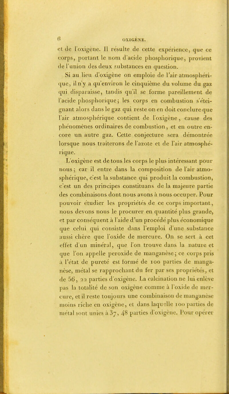 (5 <;t de l’oxigène. Il résulte de cette expérience, que ce corps, portant le nom d’acide phosphorique, provient de l’union des deux substances en question. Si au lieu d’oxigène on emploie de l’air atmosphéri- ([ue, il n’y a qu’environ le cinquième du volume du gaz ({ui disparaisse, tandis qu’il se forme pareillement de l’acide phosphorique; les corps en combustion s’étei- gnant alors dans le gaz qui reste on en doit conclure que l’air atmosphérique contient de l’oxigène, cause des phénomènes ordinaires de combustion, et en outre en- core un autre gaz. Cette conjecture sera démontrée lorsque nous traiterons de l’azote et de l’air atmosphé- rique. L’oxigène est de tous les corps le plus intéressant pour nous ; car il enti'e dans la composition de l’air atmo- sphérique, c’est la substance qui produit la combustion, c’est un des principes constituans de la majeure partie des combinaisons dont nous avons à nous occuper. Pour pouvoir étudier les propriétés de ce corps important, nous devons nous le procurer en quantité plus grande, et par conséquent à l’aide d’un procédé plus économique que celui qui consiste dans l’emploi d’une substance aussi chère que l’oxide de mercure. On se sert à cet effet d’un minéral, que l’on trouve dans la nature et que l’on appelle peroxide de manganèse; ce corps pris à l’état de pureté est formé de loo parties de manga- nèse, métal se rapprochant du fer par ses propriétés, et de 56, 22 parties d’oxigène. La calcination ne lui enlève pas la totalité de son oxigène comme à l’oxide de mer- cure, et il reste toujoui s une combinaison de manganèse moins riche en oxigène, et dans laquelle lOo parties de métal sont unies àSy, 4^ parties d’oxigène. Pour opérer