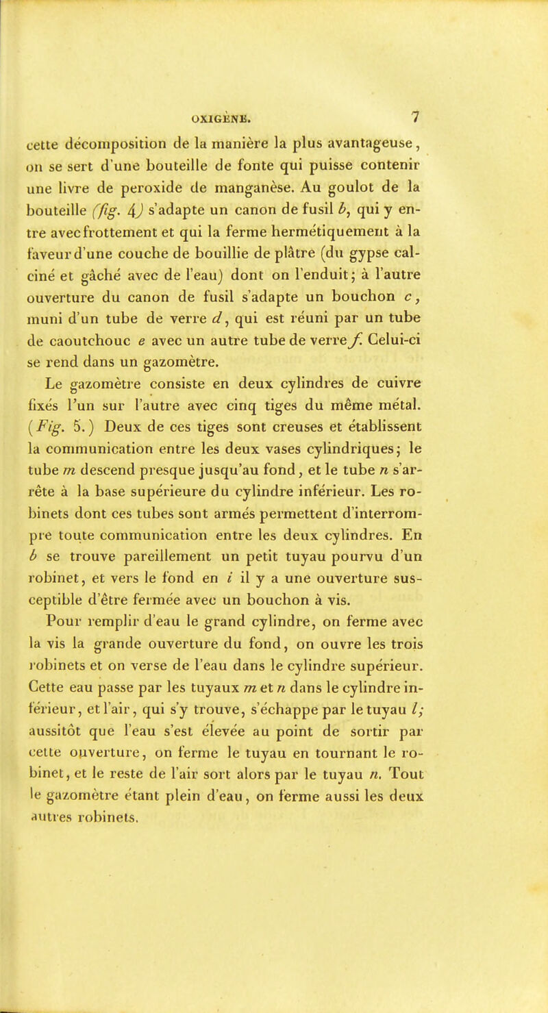 cette décomposition de la manière la plus avantageuse, on se sert d’une bouteille de fonte qui puisse contenir une livre de peroxide de manganèse. Au goulot de la bouteille (fig. 4J s’adapte un canon de fusil qui y en- tre avec frottement et qui la ferme hermétiquement à la faveur d’une couche de bouillie de plâtre (du gypse cal- ciné et gâché avec de l’eau) dont on l’enduit; à l’autre ouverture du canon de fusil s’adapte un bouchon c, muni d’un tube de verre d^ qui est réuni par un tube de caoutchouc e avec un autre tube de verre f. Celui-ci se rend dans un gazomètre. Le gazomètre consiste en deux cylindres de cuivre fixés l’un sur l’autre avec cinq tiges du même métal. 5.) Deux de ces tiges sont creuses et établissent la communication entre les deux vases cylindriques; le tube m descend presque jusqu’au fond, et le tube n s’ar- rête à la base supérieure du cylindre inférieur. Les ro- binets dont ces tubes sont armés permettent d’interrom- pre toute communication entre les deux cylindres. En b se trouve pareillement un petit tuyau pourvu d’un robinet, et vers le fond en i il y a une ouverture sus- ceptible d’être fermée avec un bouchon à vis. Pour remplir d’eau le grand cylindre, on ferme avec la vis la grande ouverture du fond, on ouvre les trois j'obinets et on verse de l’eau dans le cylindre supérieur. Cette eau passe par les tuyaux m et n dans le cylindre in- férieur, et l’air, qui s’y trouve, s’échappe par le tuyau l; aussitôt que l’eau s’est élevée au point de sortir par cette ouverture, on ferme le tuyau en tournant le ro- binet, et le reste de l’air sort alors par le tuyau n. Tout le gazomètre étant plein d’eau, on ferme aussi les deux apures robinets.