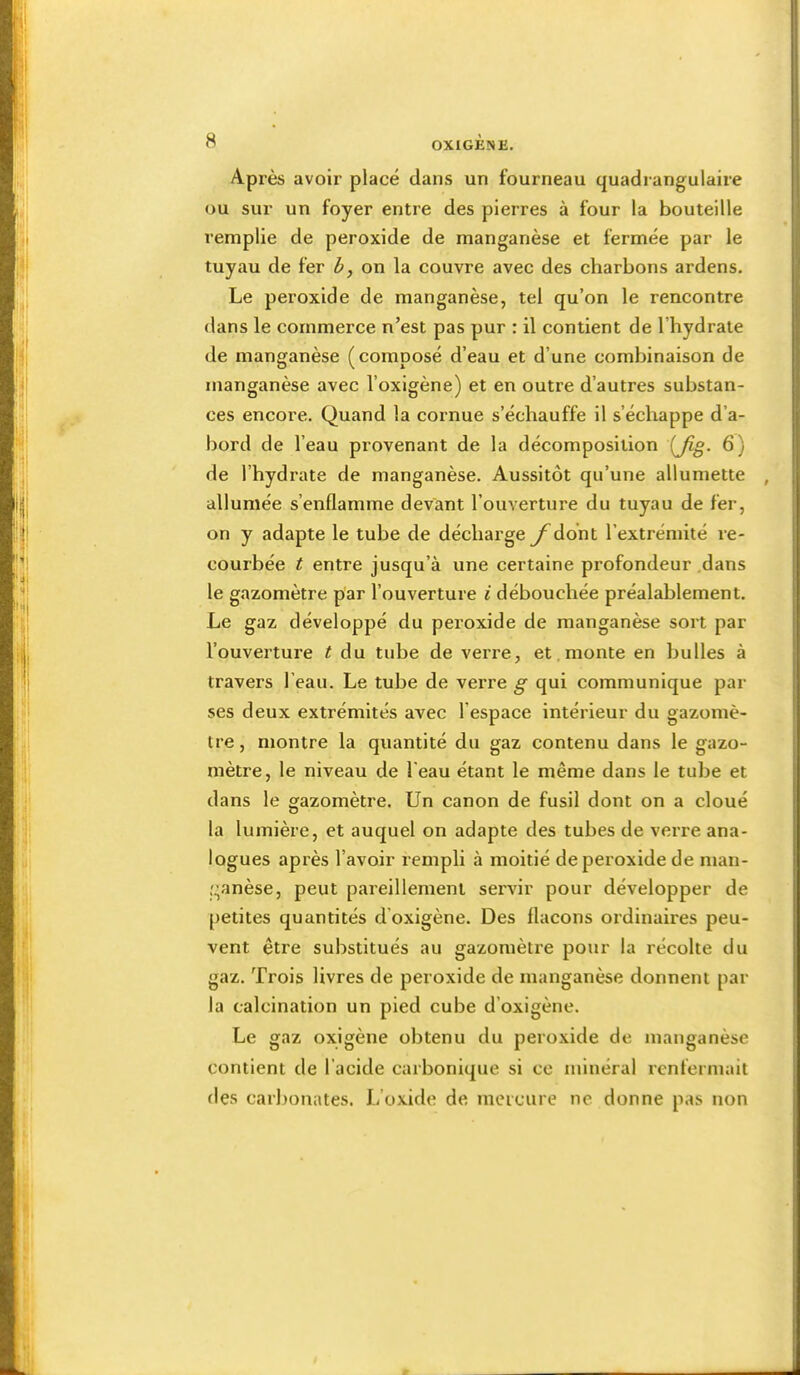 Après avoir placé dans un fourneau quadrangulaire ou sur un foyer entre des pierres à four la bouteille remplie de peroxide de manganèse et fermée par le tuyau de fer h, on la couvre avec des charbons ardens. Le peroxide de manganèse, tel qu’on le rencontre dans le commerce n’est pas pur : il contient de l’hydrate de manganèse (composé d’eau et d’une combinaison de manganèse avec l’oxigène) et en outre d’autres substan- ces encore. Quand la cornue s’échauffe il s’échappe d’a- bord de l’eau provenant de la décomposition {Jig. 6) de l’hydrate de manganèse. Aussitôt qu’une allumette , allumée s’enflamme devant l’ouverture du tuyau de fer, on y adapte le tube de décharge y^ddnt l’extrémité re- courbée t entre jusqu’à une certaine profondeur .dans le gazomètre par l’ouverture i débouchée préalablement. Le gaz développé du peroxide de manganèse sort par l’ouverture ^ du tube de verre, et. monte en bulles à travers l’eau. Le tube de verre g qui communique par ses deux extrémités avec l’espace intérieur du gazomè- tre, montre la quantité du gaz contenu dans le gazo- mètre, le niveau de l’eau étant le même dans le tube et dans le gazomètre. Un canon de fusil dont on a cloué la lumière, et auquel on adapte des tubes de verre ana- logues après l’avoir rempli à moitié de peroxide de man- ,'^anèse, peut pareillement servir pour développer de petites quantités d’oxigène. Des flacons ordinaires peu- vent être substitués au gazomètre pour la récolte du gaz. Trois livres de peroxide de manganèse donnent par la calcination un pied cube d’oxigène. Le gaz oxigène obtenu du peroxide de manganèse contient de l’acide carbonique si ce minéral renfermait fies carbonates. L’oxide de mercure ne donne pas non