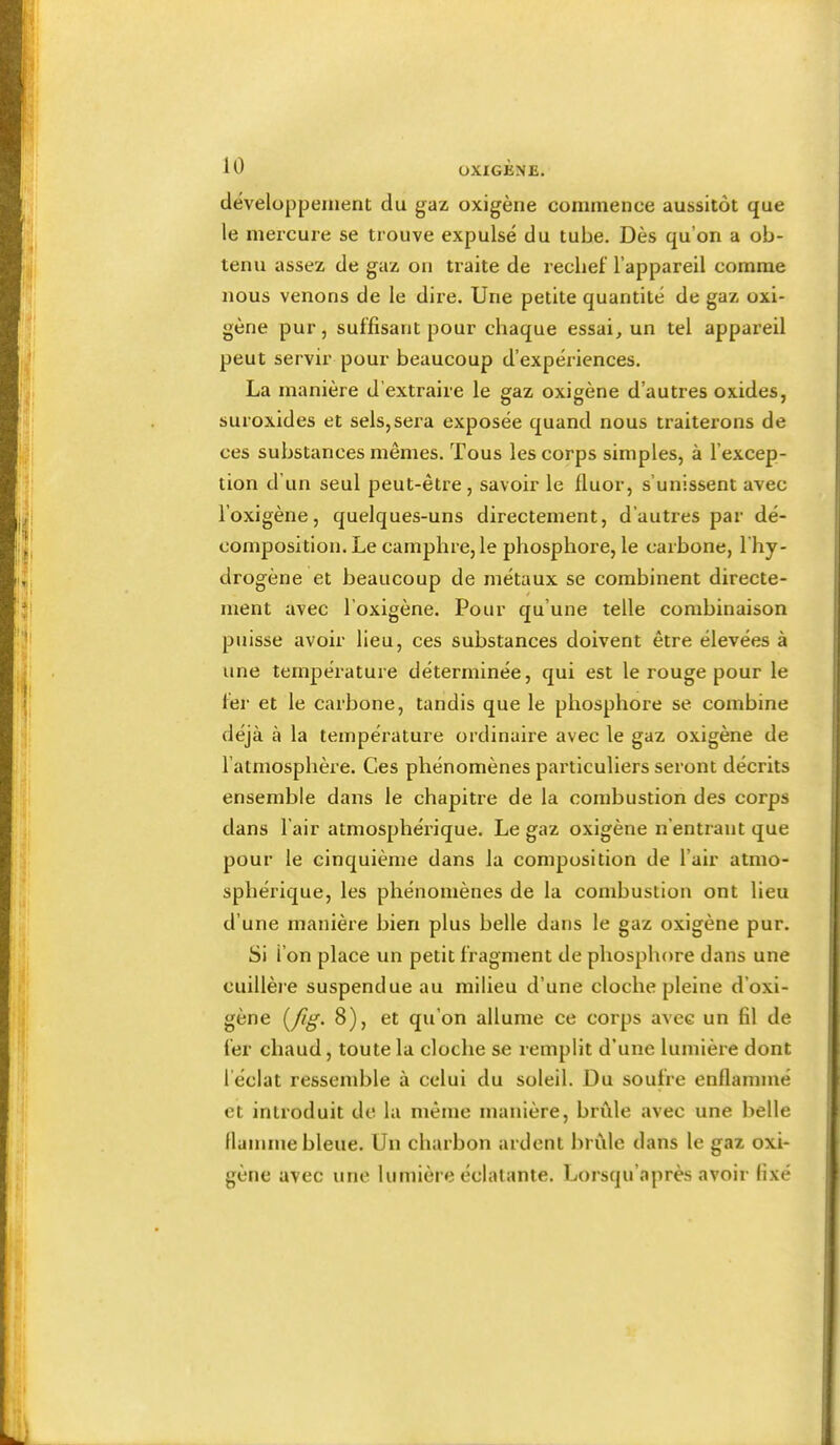 développement du gaz oxigène commence aussitôt que le mercure se trouve expulsé du tube. Dès qu’on a ob- tenu assez de gaz on traite de recbef l’appareil comme nous venons de le dire. Une petite quantité de gaz oxi- gène pur, suffisant pour chaque essai, un tel appareil peut servir pour beaucoup d’expériences. La manière d’extraire le gaz oxigène d’autres oxides, suroxides et sels,sera exposée quand nous traiterons de ces substances mêmes. Tous les corps simples, à l’excep- tion d’un seul peut-être, savoir le fluor, s’unissent avec l’oxigène, quelques-uns directement, d’autres par dé- composition. Le camphre, le phosphore, le carbone, 1 hy- drogène et beaucoup de métaux se combinent directe- ment avec l’oxigène. Pour qu’une telle combinaison puisse avoir lieu, ces substances doivent être élevées à une température déterminée, qui est le rouge pour le fei' et le carbone, tandis que le phosphore se combine déjà à la température ordinaire avec le gaz oxigène de l’atmosphère. Ces phénomènes particuliers seront décrits ensemble dans le chapitre de la combustion des corps dans l’air atmosphérique. Le gaz oxigène n’entrant que pour le cinquième dans la composition de l’air atmo- sphérique, les phénomènes de la combustion ont lieu d’une manière bien plus belle dans le gaz oxigène pur. Si l’on place un petit fragment de phosphore dans une cuillère suspendue au milieu d’une cloche pleine d’oxi- gène ^fig. 8), et qu’on allume ce corps avec un fil de fer chaud, toute la cloche se remplit d’une lumière dont l’éclat ressendjle à celui du soleil. Du soufre enflammé et introduit de la même manière, brûle avec une belle llamme bleue. Un charbon ardent brûle dans le gaz oxi- gène avec une lumière éclatante. Lorsqu’après avoir fixé