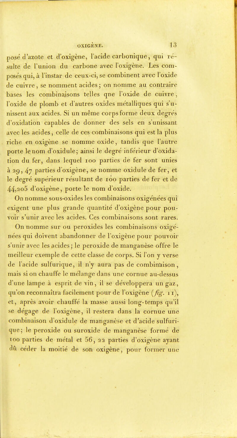 pose d’azote et d’oxigène, l’acide carbonique, qui ré- sulte de ruiiion du carbone avec l’oxigène. Les com- posés qui, à l’instar de ceux-ci, se combinent avec l’oxide de cuivre, se nomment acides5 on nomme au contraire bases les combinaisons telles qne l’oxide de cuivre, l’oxide de plomb et d’autres oxides métalliques qui s’u- nissent aux aeides. Si un même corps forme deux degrés d’oxidation capables de donner des sels en s’unissant avec les acides, celle de ces combinaisons qui est la plus riche en oxigène se nomme oxide, tandis que l’autre porte le nom d’oxidule; ainsi le degré inférieur d’oxida- tion du fer, dans lequel 100 parties de fer sont unies à 29,47 parties d’oxigène, se nomme oxidule de fer, et le degré supérieur résultant de 100 parties de fer et de 44j2o5 d’oxigène, porte le nom d’oxide. On nomme sous-oxides les combinaisons oxigénées qui exigent une plus grande quantité d’oxigène pour pou- voir s’unir avec les acides. Ces combinaisons sont rares. On nomme sur ou peroxides les combinaisons oxigé- nées qui doivent abandonner de l’oxigène pour pouvoir s’unir avec les acides j le peroxide de manganèse offre le meilleur exemple de cette classe de corps. Si l’on y verse de l’acide sulfurique, il n’y aura pas de combinaison, mais si on chauffe le mélange dans une cornue au-dessus d’une lampe à esprit de vin, il se développera un gaz, qu’on reconnaîtra facilement pour de l’oxigène 11), et, après avoir chauffé la masse aussi long-temps qu’il se dégage de l’oxigène, il restera dans la cornue une combinaison d’oxidule de manganèse et d’acide sulfuri- que; le pei’oxide ou suroxide de manganèse formé de 100 parties de métal et 56, 22 parties d’oxigène ayant du céder la moitié de son oxigène, pour foi’iner une