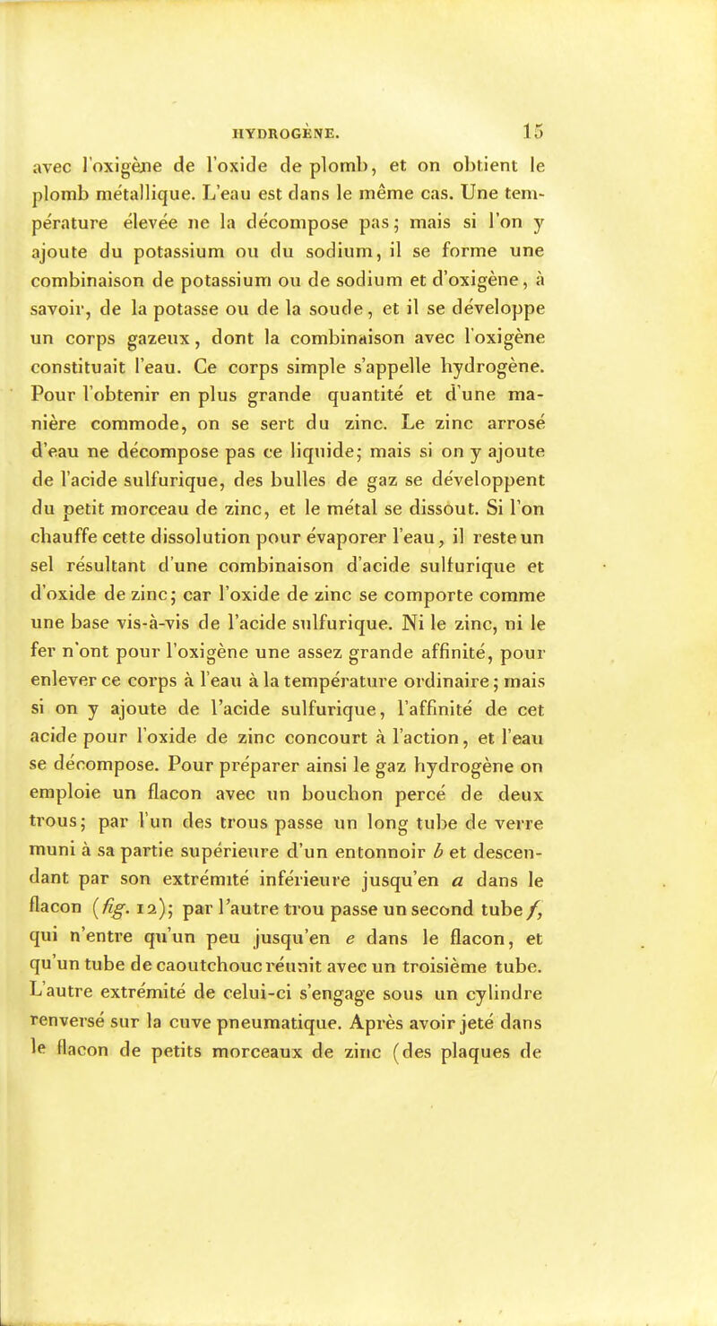 avec l’oxigène de l’oxide de plomb, et on obtient le plomb métallique. L’eau est dans le même cas. Une tem- pérature élevée ne la décompose pas; mais si l’on y ajoute du potassium ou du sodium, il se forme une combinaison de potassium ou de sodium et d’oxigène, à savoir, de la potasse ou de la soude, et il se développe un corps gazeux, dont la combinaison avec l’oxigène constituait l’eau. Ce corps simple s’appelle hydrogène. Pour l’obtenir en plus grande quantité et d’une ma- nière commode, on se sert du zinc. Le zinc arrosé d’eau ne décompose pas ce liquide; mais si on y ajoute de l’acide sulfurique, des bulles de gaz se développent du petit morceau de zinc, et le métal se dissout. Si l’on chauffe cette dissolution pour évaporer l’eau, il reste un sel résultant d’une combinaison d’acide sullurique et d’oxide de zinc; car l’oxide de zinc se comporte comme une base vis-à-vis de l’acide sulfurique. Ni le zinc, ni le fer n'ont pour l’oxigène une assez grande affinité, pour enlever ce corps à l’eau à la température ordinaire ; mais si on y ajoute de l’acide sulfurique, l’affinité de cet acide pour l’oxide de zinc concourt à l’action, et l’eau se décompose. Pour préparer ainsi le gaz hydrogène on emploie un flacon avec un bouchon percé de deux trous; par l’un des trous passe un long tube de verre muni à sa partie supérieure d’un entonnoir b et descen- dant par son extrémité inférieure jusqu’en a dans le flacon (^üg. 12); par l’autre trou passe un second tube f, qui n’entre qu’un peu jusqu’en e dans le flacon, et qu’un tube de caoutchouc réunit avec un troisième tube. L autre extrémité de celui-ci s’engage sous un cylindre renversé sur la cuve pneumatique. Après avoir jeté dans le flacon de petits morceaux de zinc (des plaques de