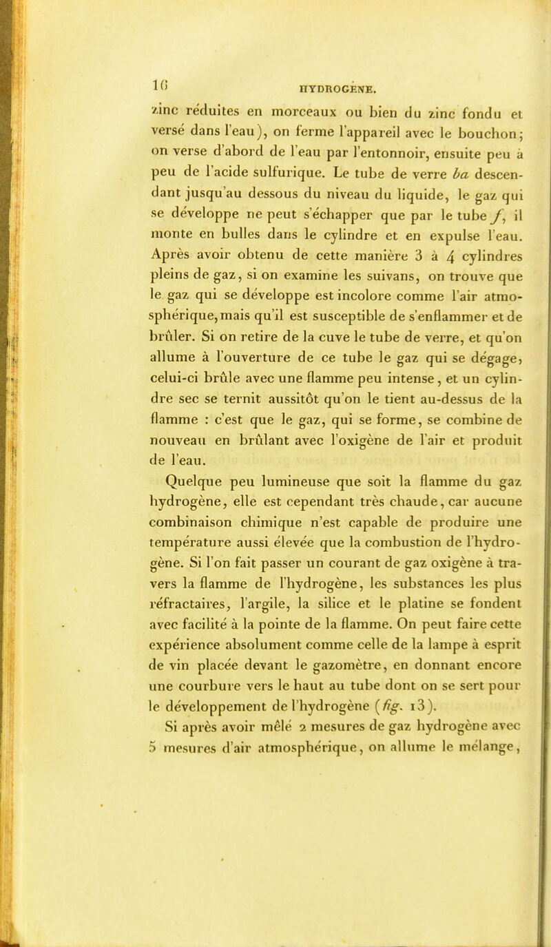 K) /inc réduites en morceaux ou bien du zinc fondu et versé dans l’eau), on ferme l’appareil avec le bouchon; on verse d abord de l’eau par l’entonnoir, ensuite peu à peu de 1 acide sulfurique. Le tube de verre ba descen- dant jusqu’au dessous du niveau du liquide, le gaz qui se développe ne peut s’échapper que par le tube il monte en bulles dans le cylindre et en expulse l’eau. Après avoir obtenu de cette manière 3 à 4 cylindres pleins de gaz, si on examine les suivans, on trouve que le gaz qui se développe est incolore comme l’air atmo- sphérique, mais qu’il est susceptible de s’enflammer et de brûler. Si on retire de la cuve le tube de verre, et qu’on allume à l’ouverture de ce tube le gaz qui se dégagej celui-ci brûle avec une flamme peu intense, et un cylin- dre sec se ternit aussitôt qu’on le tient au-dessus de la flamme : c’est que le gaz, qui se forme, se combine de nouveau en brûlant avec l’oxigène de l’air et produit de l’eau. Quelque peu lumineuse que soit la flamme du gaz hydrogène, elle est cependant très chaude, car aucune combinaison chimique n’est capable de produire une température aussi élevée que la combustion de l’hydro- gène. Si l’on fait passer un courant de gaz oxigène à tra- vers la flamme de l’hydrogène, les substances les plus réfractaires, l’argile, la silice et le platine se fondent avec facilité à la pointe de la flamme. On peut faire cette expérience absolument comme celle de la lampe à esprit de vin placée devant le gazomètre, en donnant encore une courbure vers le haut au tube dont on se sert pour le développement de l’hydrogène (/?^. i3). Si après avoir mêlé 2 mesures de gaz hydrogène avec 5 mesures d’air atmosphérique, on allume le mélange,