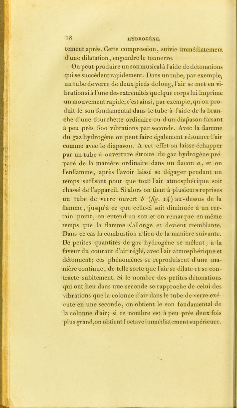 tement après. Cette compression, suivie immédiatement d’une dilatation, engendre le tonnerre. On peut produire un son musical à l’aide de détonations qui se succèdent rapidement. Dans un tube, par exemple, un tube de verre de deux pieds de long, l’air se met en vi- bration si à l’une des extrémités quelque corps lui imprime un mouvement rapide; c’est ainsi, par exemple, qu’on pro- duit le son fondamental dans le tube à l’aide de la bran- che d’une fourchette ordinaire ou d’un diapason faisant à peu près 5oo vibrations par seconde. Avec la flamme du gaz hydrogène on peut faire également résonner l’air comme avec le diapason, A cet effet on laisse échapper par un tube à ouverture étroite du gaz hydrogène pré- paré de la manière ordinaire dans un flacon æ, et on l’enflamme, après l’avoir laissé se dégager pendant un temps suffisant pour que tout l’air atmosphérique soit chassé de l’appareil. Si alors on tient à plusieurs reprises un tube de verre ouvert h {fig. i4) au-dessus de la flamme, jusqu’à ce que celle-ci soit diminuée à un cer- tain point, on entend un son et on remarque en même temps que la flamme s’allonge et devient tremblante. Dans ce cas la combustion a lieu de la manière suivante. De petites quantités de gaz hydrogène se mêlent, à la faveur du courant d’air réglé, avec l’air atmosphérique et détonnent; ces phénomènes se reproduisent d’une ma- nière continue, de telle sorte que l’air se dilate et se con- tracte subitement. Si le nombre des petites détonations qui ont lieu dans une seconde se rapproche de celui des vibrations que la colonne d’air dans le tube de verre exé- cute en une seconde, on obtient le son fondamental de la colonne d’air; si ce nombre est à peu près deux fois plus grand,on obtient l’octave immédiatement supérieure.