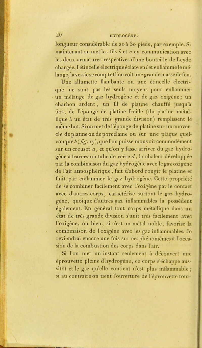 ; ■ iv, I ( ■ longueur considérable de 20à 3o pieds, par exemple. Si maintenant on met les fils ^ et c en communication avec les deux armatures respectives d’une bouteille de Leyde chargée, l’étincelle électrique éclate en i et enflamme le mé- lange, la vessie se rompt et l’on voit une grande masse de feu. Une allumette flambante ou une étincelle électri- que ne sont pas les seuls moyens pour enflammer un mélange de gaz hydrogène et de gaz oxigènej un charbon ardent , un fil de platane chauffé jusqu’à 5o°, de l’éponge de platine froide (du platine métal- lique à un état de très grande division) remplissent le même but. Si on met de l’éponge de platine sur un cuover- cle de platine ou de porcelaine ou sur une plaque quel- conque ly), que l’on puisse mouvoir commodément sur un creuset a, et qu’on y fasse arriver du gaz hydro- gène àtravers un tube de verre d, la chaleur développée par la combinaison du gaz hydrogène avec le gaz oxigène de l’air atmosphérique, fait d’abord rougir le platine et finit par enflammer le gaz hydrogène. Cette propriété de se combiner facilement avec l’oxigène par le contact avec d’autres corps, caractérise surtout le gaz hydro- gène, quoique d’autres gaz inflammables la possèdent également. En général tout corps métallique dans un état de très grande division s’unit très facilement avec l’oxigène, ou bien, si c’est un métal noble, favorise la combinaison de l’oxigène avec les gaz inflammables. Je reviendrai encore une fois sur cesphénomèmes à l’occa- sion de la combustion des corps dans l’air. Si l’on met un instant seulement à découvert une éprouvette pleine dJiydrogène, ce corps s’échappe aus- sitôt et le gaz quelle contient n’est plus inflammable ; si au contraire on tient l’ouverture de l’éprouvette tour- !l