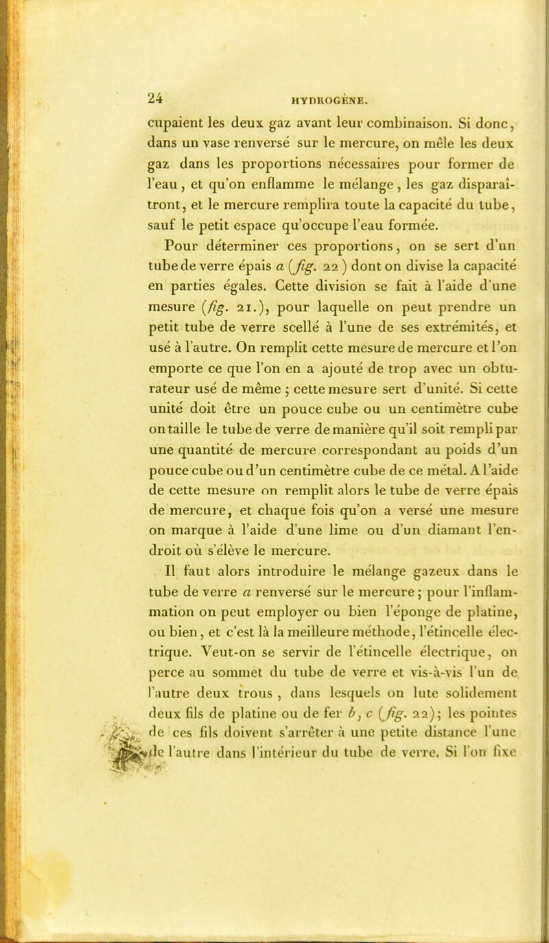 S ■il 'iiii I* ' J' I cupaient les deux gaz avant leur combinaison. Si donc, dans un vase renversé sur le mercure, on mêle les deux gaz dans les proportions nécessaires pour former de l’eau , et qu’on enflamme le mélange, les gaz disparaî- tront, et le mercure remplira toute la capacité du tube, sauf le petit espace qu’occupe l’eau formée. Pour déterminer ces proportions, on se sert d’un tube de verre épais a {fig. 22 ) dont on divise la capacité en parties égales. Cette division se fait à l’aide d’une mesure [fig. 21.), pour laquelle on peut prendre un petit tube de verre scellé à l’une de ses extrémités, et usé à l’autre. On remplit cette mesure de mercure et l’on emporte ce que l’on en a ajouté de trop avec un obtu- rateur usé de même ; cette mesure sert d’unité. Si cette unité doit être un pouce cube ou un centimètre cube on taille le tube de verre de manière qu’il soit rempli par une quantité de mercure correspondant au poids d’un pouce cube ou d’un centimètre cube de ce métal. A l’aide de cette mesure on remplit alors le tube de verre épais de mercure, et chaque fois qu’on a versé une mesure on marque à l’aide d’une lime ou d’un diamant l’en- droit où s’élève le mercure. Il faut alors introduire le mélange gazeux dans le tube de verre a renversé sur le mercure j pour l’inflam- mation on peut employer ou bien l’éponge de platine, ou bien, et c’est là la meilleure méthode, l’étincelle élec- trique. Veut-on se servir de l’étincelle électrique, on perce au sommet du tube de verre et vis-à-vis l’un de l’autre deux trous , dans lesquels on lute solidement deux fils de platine ou de fer Z», c [Jig. 22); les pointes de ces fils doivent s’arrêtera une petite distance l’une l’autre dans l’intérieur du tube de verre. Si l’on fixe