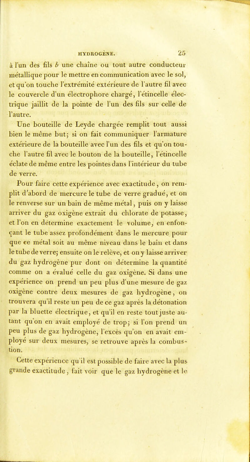 à l’un des fils è une chaîne ou tout autre conducteur métallique pour le mettre en communication avec le sol, et qu’on touche l’extrémité extérieure de l’autre fil avec le couvercle d’un électrophore chargé, l’étincelle élec- trique jaillit de la pointe de l’un des fils sur celle de l’autre. Une bouteille de Leyde chargée remplit tout aussi bien le même but; si on fait communiquer l’armature extérieure de la bouteille avec l’un des fils et qu’on tou- che l’autre fil avec le bouton de la bouteille, l’étincelle éclate de même entre les pointes dans l’intérieur du tube de verre. Pour faire cette expérience avec exactiuide, on rem- plit d’abord de mercure le tube de verre gradué, et on le renverse sur un bain de même métal, puis on y laisse arriver du gaz oxigène extrait du chlorate de potasse, et l’on en détermine exactement le volume, en enfon- çant le tube assez profondément dans le mercure pour que ee métal soit au même niveau dans le bain et dans le tube de verre; ensuite on le relève, et on y laisse arriver du gaz hydrogène pur dont on détermine la quantité comme on a évalué celle du gaz oxigène. Si dans une expérience on prend un peu plus d’une mesure de gaz oxigène contre deux mesures de gaz hydrogène, on trouvera qu’il reste un peu de ce gaz après la détonation par la bluette électrique, et qu’il en reste tout juste au- tant qu’on en avait employé de trop; si l’on prend un peu plus de gaz hydrogène, l’excès qu’on en avait em- ployé sur deux mesures, se retrouve après la combus- tion. Cette expérience qu’il est possible de faire avec la plus grande exactitude, fait voir que le gaz hydrogène et le