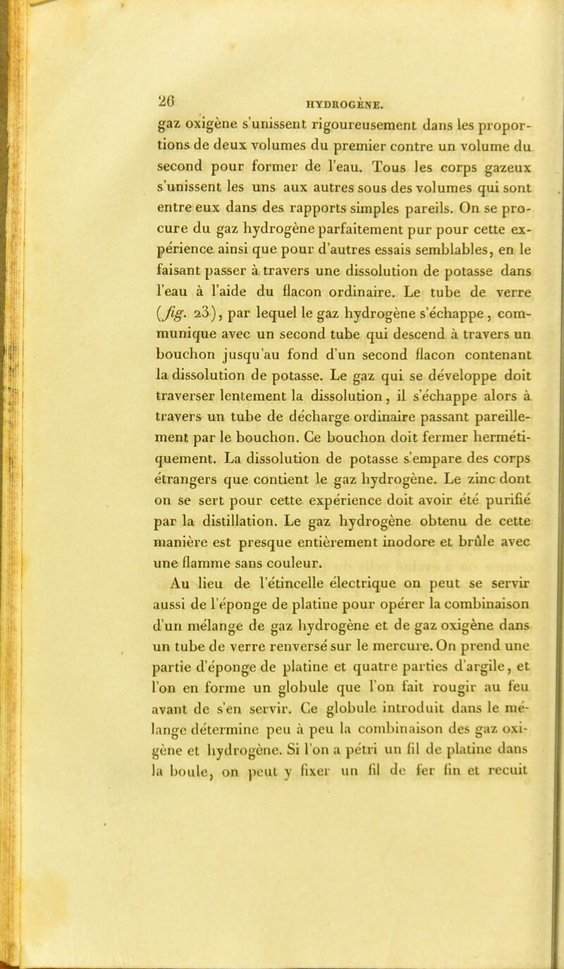 gaz oxigène s’unissent rigoureusement dans les propor- tions de deux volumes du premier contre un volume du second pour former de l’eau. Tous les corps gazeux s’unissent les uns aux autres sous des volumes qui sont entre eux dans des rapports simples pareils. On se pro- cure du gaz hydrogène parfaitement pur pour cette ex- périence ainsi que pour d’autres essais semblables, en le faisant passer à travers une dissolution de potasse dans l’eau à l’aide du flacon ordinaire. Le tube de verre 23), par lequel le gaz hydrogène s’échappe, com- munique avec un second tube qui descend à travers un bouchon jusqu’au fond d’un second flacon contenant la dissolution de potasse. Le gaz qui se développe doit traverser lentement la dissolution, il s’échappe alors à travers un tube de décharge ordinaire passant pareille- ment par le bouchon. Ce bouchon doit fermer herméti- quement. La dissolution de potasse s’empare des corps étrangers que contient le gaz hydrogène. Le zinc dont on se sert pour cette expérience doit avoir été purifié par la distillation. Le gaz hydrogène obtenu de cette manière est presque entièrement inodore et brûle avec une flamme sans couleur. Au lieu de l’étincelle électrique on peut se servir aussi de l’éponge de platine pour opérer la combinaison d’un mélange de gaz hydrogène et de gaz oxigène dans un tube de verre renversé sur le mercure. On prend une partie d’éponge de platine et quatre parties d’argile, et l’on en forme un globule que l’on fait rougir au feu avant de s’en servir. Ce globule introduit dans le mé- lange détermine peu à peu la combinaison des gaz oxi- gène et hydrogène. Si l’on a pétri un fil de platine dans la boule, on peut y fixer un fil de fer fin et recuit