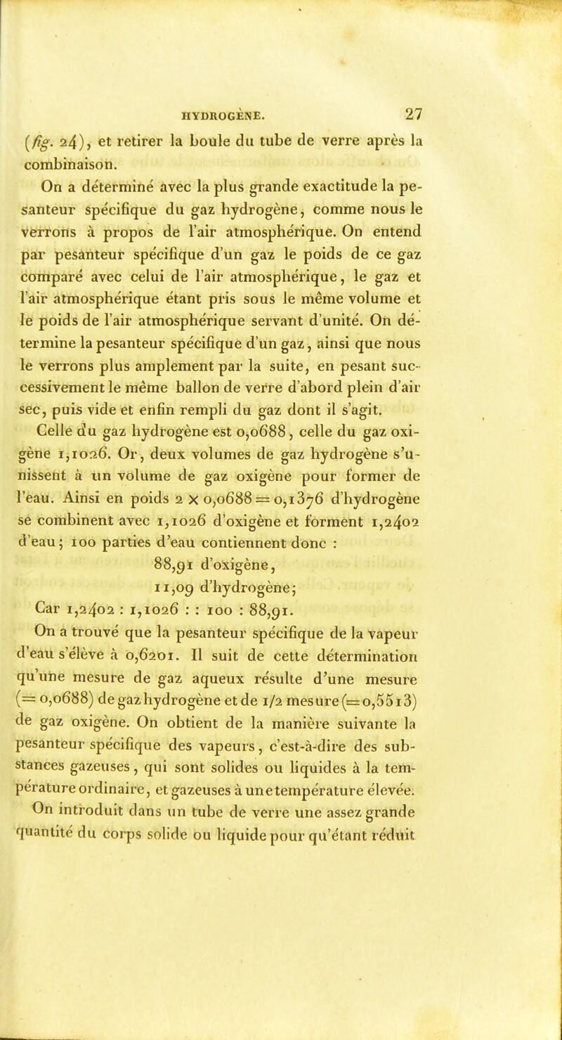 [fig. 24)} et retirer la boule du tube de verre après la combinaison. On a déterminé avec la plus grande exactitude la pe- santeur spécifique du gaz hydrogène, comme nous le verrons à propos de l’air atmosphérique. On entend par pesanteur spécifique d’un gaz le poids de ce gaz comparé avec celui de l’air atmosphérique, le gaz et l’air atmosphérique étant pris sous le même volume et le poids de l’air atmosphérique servant d’unité. On dé- termine la pesanteur spécifique d’un gaz, ainsi que nous le verrons plus amplement par la suite, en pesant suc- cessivement le même ballon de verre d’abord plein d’air sec, puis vide et enfin rempli du gaz dont il s’agit. Celle du gaz hydrogène est 0^0688, celle du gaz oxi- gène 1,1026. Or, deux volumes de gaz hydrogène s’u- nissent à un volume de gaz oxigène pour former de l’eau. Ainsi en poids 2 X 0,0688 == 0,13^6 d’hydrogène se combinent avec 1,1026 d’oxigène et forment 1,2402 d’eau; ioo parties d’eau contiennent donc : 88,91 d’oxigène, 11,09 d’hydrogène; Car 1,2402 : 1,1026 : ; 100 : 88,91. On a trouvé que la pesanteur spécifique de la vapeur d’eau s’élève à 0,6201. Il suit de cette détermination qu une mesure de gaz aqueux résulte d’une mesure (= 0,0688) de gaz hydrogène etde 1/2 mesure(=o,55i3) de gaz oxigène. On obtient de la manière suivante la pesanteur spécifique des vapeurs, c’est-à-dire des sub- stances gazeuses, qui sont solides ou liquides à la tem- pérature ordinaire, et gazeuses àunetempérature élevée. On introduit dans un tube de verre une assez grande quantité du corps solide ou liquide pour qu’étant réduit