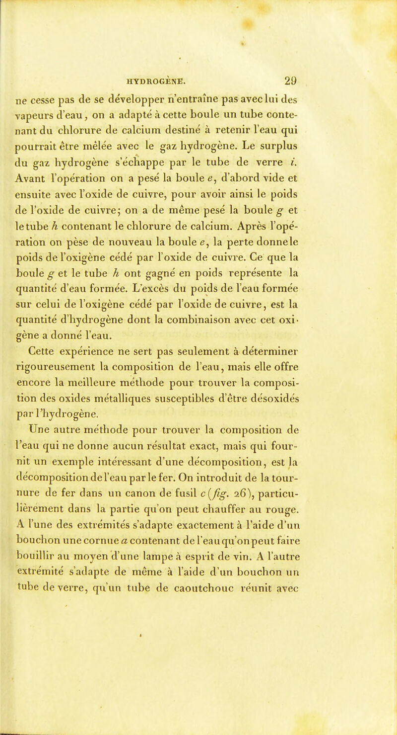 ne cesse pas de se développer n’entraîne pas avec lui des vapeurs d’eau, on a adapté à cette boule un tube conte- nant du chlorure de calcium destiné à retenir l’eau qui pourrait être mêlée avec le gaz hydrogène. Le surplus du gaz hydrogène s’échappe par le tube de verre i. Avant l’opération on a pesé la boule e, d’abord vide et ensuite avec l’oxide de cuivre, pour avoir ainsi le poids de l’oxide de cuivre 5 on a de même pesé la boule et le tube à contenant le chlorure de calcium. Après l’opé- ration on pèse de nouveau la boule e, la perte donne le poids de l’oxigène cédé par l’oxide de cuivre. Ce que la boule ^ et le tube A ont gagné en poids représente la quantité d’eau formée. L’excès du poids de l’eau formée sur celui de l’oxigène cédé par l’oxide de cuivre, est la quantité d’hydrogène dont la combinaison avec cet oxi- gène a donné l’eau. Cette expérience ne sert pas seulement à déterminer rigoureusement la composition de l’eau, mais elle offre encore la meilleure méthode pour trouver la composi- tion des oxides métalliques susceptibles d’être désoxidés par l’hydrogène. Une autre méthode pour trouver la composition de l’eau qui ne donne aucun résultat exact, mais qui four- nit un exemple intéressant d’une décomposition, est la décomposition del’eaupar le fer. On introduit de la tour- nure de fer dans un canon de fusil ci^fig. 26), particu- lièrement dans la partie qu’on peut chauffer au rouge. A l’une des extrémités s’adapte exactement à l’aide d’un bouchon une cornue <2 contenant de l’eau qu’on peut faire bouillir au moyen d’une lampe à esprit de vin. A l’autre extrémité s’adapte de même à l’aide d’un bouchon un tube de verre, qu’un tube de caoutchouc réunit avec