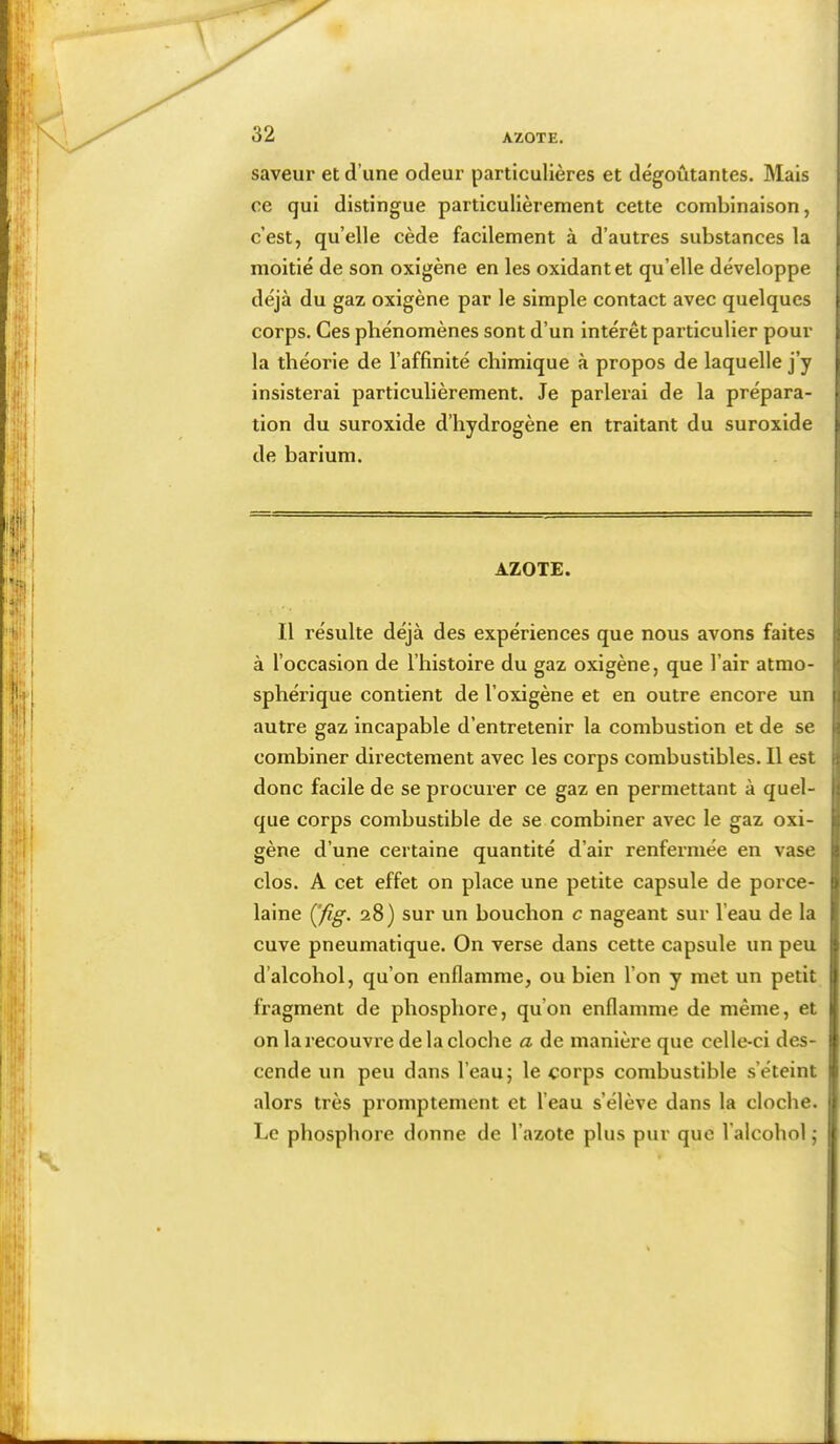 saveur et d’une odeur particulières et dégoûtantes. Mais ce qui distingue particulièrement cette combinaison, c’est, qu’elle cède facilement à d’autres substances la moitié de son oxigène en les oxidantet qu’elle développe déjà du gaz oxigène par le simple contact avec quelques corps. Ces phénomènes sont d’un intérêt particulier pour la théorie de l’affinité chimique à propos de laquelle j’y insisterai particulièrement. Je parlerai de la prépara- tion du suroxide d’hydrogène en traitant du suroxide de barium. AZOTE. Il résulte déjà des expériences que nous avons faites à l’occasion de l’histoire du gaz oxigène, que l’air atmo- sphérique contient de l’oxigène et en outre encore un autre gaz incapable d’entretenir la combustion et de se combiner directement avec les corps combustibles. Il est donc facile de se procurer ce gaz en permettant à quel- que corps combustible de se combiner avec le gaz oxi- gène d’une certaine quantité d’air renfermée en vase clos. A cet effet on place une petite capsule de porce- laine (Jig. 28) sur un bouchon c nageant sur l’eau de la cuve pneumatique. On verse dans cette capsule un peu d’alcohol, qu’on enflamme, ou bien l’on y met un petit fragment de phosphore, qu’on enflamme de même, et on larecouvi’e de la cloche a de manière que celle-ci des- cende un peu dans l’eau; le corps combustible s’éteint alors très promptement et l’eau s’élève dans la cloche. Le phosphore donne de l’azote plus pur que l’alcobol ,*