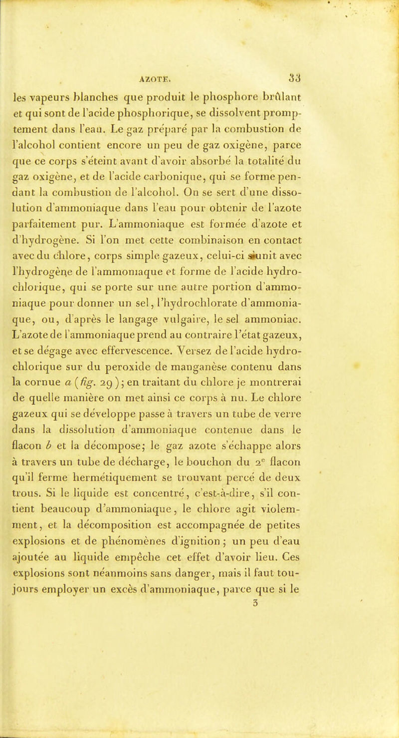 les vapeurs blanches que produit le phosphore brûlant et qui sont de l’acide phosphorique, se dissolvent promp- tement dans l’eau. Le gaz préparé par la combustion de l’alcohol contient encore un peu de gaz oxigène, parce que ce corps s’éteint avant d’avoir absorbé la totalité du gaz oxigène, et de l’acide carbonique, qui se forme pen- dant la combustion de l’alcohol. On se sert d’une disso- lution d’ammoniaque dans l’eau pour obtenir de l’azote parfaitement pur. L’ammoniaque est formée d’azote et d’hydrogène. Si l’on met cette combinaison en contact avec du chlore, corps simple gazeux, celui-ci akinit avec l’hydrogène de l’ammoniaque et forme de l’acide hydro- chlorique, qui se porte sur une autre portion d’ammo- niaque pour donner un sel, l’hydrochlorate d’ammonia- que, ou, d’après le langage vulgaire, le sel ammoniac. L’azote de l’ammoniaque prend au contraire l’état gazeux, et se dégage avec effervescence. Versez de l’acide hydro- chlorique sur du peroxide de manganèse contenu dans la cornue a {üg. ap ) ; en traitant du chlore je montrerai de quelle manière on met ainsi ce corps à nu. Le chlore gazeux qui se développe passe à travers un tube de verre dans la dissolution d’ammoniaque contenue dans le flacon b et la décompose; le gaz azote s’échappe alors à travers un tube de décharge, le bouchon du a® flacon qu’il ferme hermétiquement se trouvant percé de deux trous. Si le liquide est concentré, c’est-à-dire, s’il con- tient beaucoup d’ammoniaque, le chlore agit violem- ment, et la décomposition est accompagnée de petites explosions et de phénomènes d’ignition ; un peu d’eau ajoutée au liquide empêche cet effet d’avoir lieu. Ces explosions sont néanmoins sans danger, mais il faut tou- jours employer un excès d’ammoniaque, parce que si le