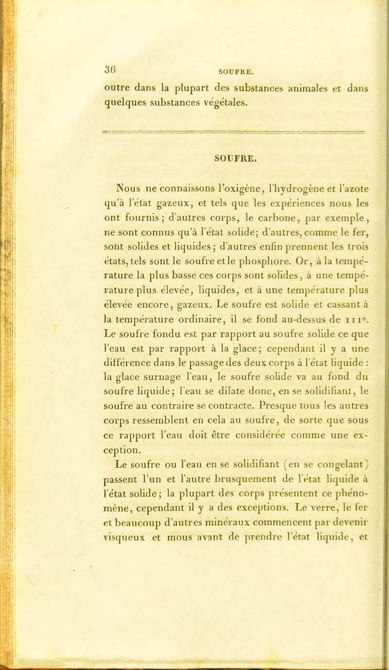 30 outre dans la plupart des substances animales et dans quelques substances végétales. SOUFRE. Nous ne connaissons l’oxigène, l’hydrogène et l’azote qu’à l’état gazeux, et tels que les expériences nous les ont fournis; d’autres corps, le carbone, par exemple, ne sont connus qu’à l’état solide; d’autres, comme le fer, sont solides et liquides; d’autres enfin prennent les trois états, tels sont le soufre et le phosphore. Or, à la tempé- rature la plus basse ces corps sont solides, à une tempé- rature plus élevée, liquides, et à une température plus élevée encore, gazeux. Le soufre est solide et cassant à la température ordinaire, il se fond au-dessus de m°. Le soufre fondu est par rapport au soufre solide ce que l’eau est par rapport à la glace; cependant il y a une différence dans le passage des deux corps à l’état liquide : la glace surnage l’eau, le soufre solide va au fond du soufre liquide; l’eau se dilate donc, en se solidifiant, le soufre au contraire se contracte. Presque tous les autres corps ressemblent en cela au soufre, de sorte que sous ce rapport l’eau doit être considérée comme une ex- ception. Le soufre ou l’eau en se solidifiant (en se congelant) passent l’un et l’autre brusquement de l’état liquide à l’état solide ; la plupart des corps présentent ce phéno- mène, cependant il y a des exceptions. Le verre, le fer et beaucoup d’autres minéraux commencent par devenir visqueux et mous avant de prendre l’état liquide, et